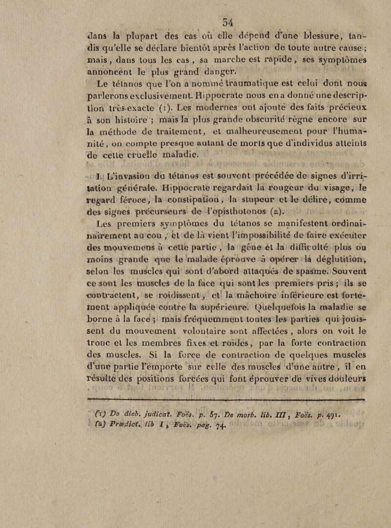 ■ r ' * * » » * \ 'T’ dans la plupart des cas où elle dépend d’une blessure, tan¬ dis qu’elle se déclare bientôt après l’action de toute autre cause ; mais, dans tous les cas , sa marche est rapide, ses sjmptômes annoncent le plus grand danger. Le tétanos que l’on a nommé traumatique est celui dont nous parlerons exclusivement. Hippocrate nous ena donné une descrip¬ tion très-exacte (i). Les modernes ont ajouté des faits précieux à son histoire ; mais la plus grande obscurité règne encore sur la méthode de traitement, et malheureusement pour l’huma¬ nité, on compte presque autant de morts que d’individus atteints de cette cruelle maladie. ♦ * I. L’invasion du tétanos est souvent précédée de signes d’irri¬ tation générale. Hippocrate regardait la rougeur du visage, le regard féroce, la constipation, la stupeur elle délire, comme des signes précurseurs de l’ppislhotonos (2). Les premiers symptômes du tétanos se manifestent ordinai- nairement au cou , et de là vient l’impossibilité de faire exécuter des mouvemens à cette partie , la gêne et la difficulté plus ou moins grande que le malade éprouve à opérer la déglutition, selon les muscles qui sont d’abord attaqués de spasme. Souvent ce sont les muscles de la face qui sont les premiers pris; ils so contractent, se roi dissent, et la mâchoire inférieure est forte¬ ment appliquée contre la supérieure. Quelquefois la maladie se borne à la face ; mais fréquemment toutes les parties qui jouis¬ sent du mouvement volontaire sont affectées , alors on voit le tronc et les membres fixes et roidcs, par la forte contraction des muscles. Si la force de contraction de quelques muscles d’une partie l’emporte sur celle des muscles d’une autre , il en résulte des positions forcées qui font éprouver de vives douleurs *n «'*'•' 1 « I ! I ■« * .. « 11 ■ II. I 1-^1 —il— «■■ . ■' 1 ■ fl J De dieb. judicat. Foes. p. 5y. De morb. lib, 111 ? Foes, p&gt; 491* fsj Prædict* lib 1 y Foes* pàg. 74.