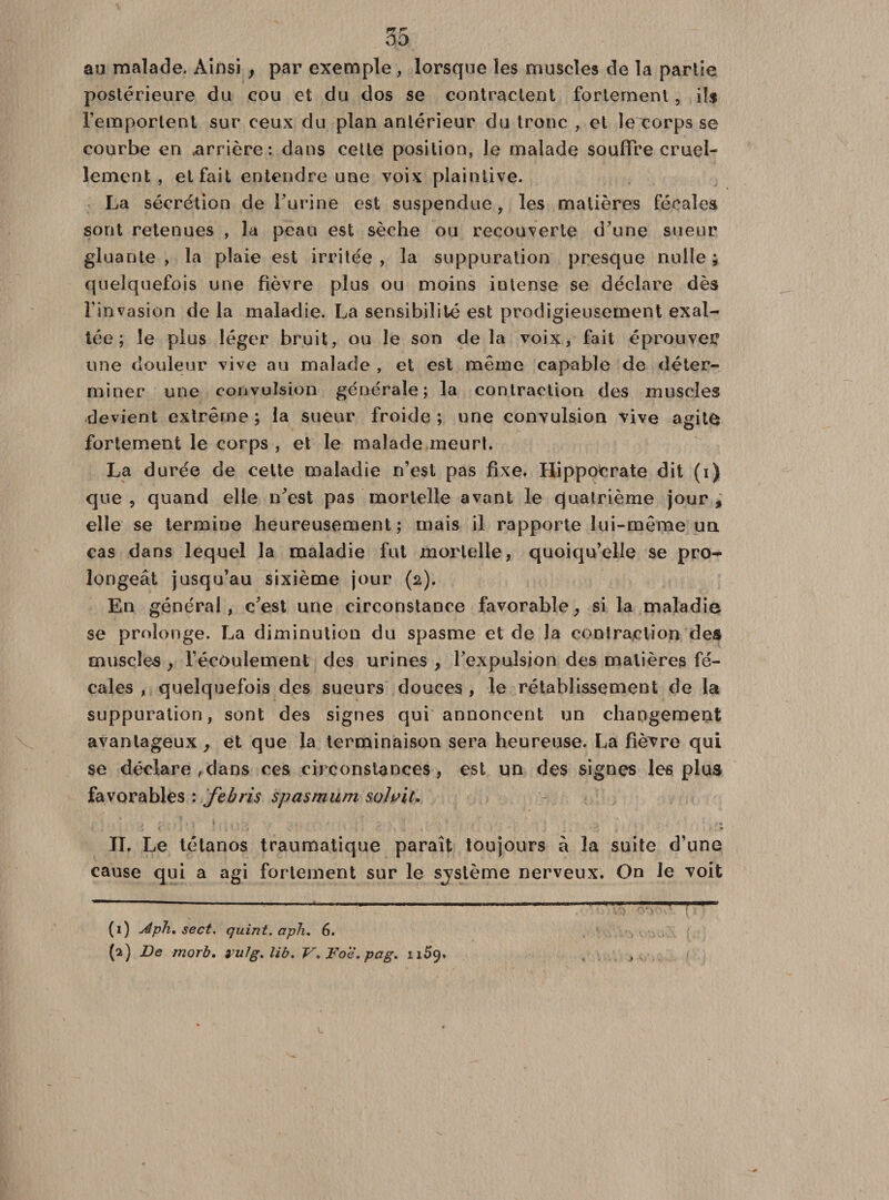 au malade. Ainsi , par exemple, lorsque les muscles de la partie postérieure du cou et du dos se contractent fortement, ils l’emportent sur ceux du plan antérieur du tronc , et îerorps se courbe en .arrière: dans cette position, Je malade souffre cruel¬ lement , et fait entendre une voix plaintive. La sécrétion de l’urine est suspendue, les matières fécales sont retenues , la peau est sèche ou recouverte d’une sueur gluante , la plaie est irritée , la suppuration presque nulle ; quelquefois une fièvre plus ou moins intense se déclare dès l’invasion de la maladie. La sensibilité est prodigieusement exal¬ tée ; le plus léger bruit, ou le son de la voix, fait éprouver une douleur vive au malade , et est même capable de déter¬ miner une convulsion générale; la contraction des muscles devient extrême ; la sueur froide ; une convulsion vive agito fortement le corps, et le malade meurt. La durée de cette maladie n’est pas fixe. Hippocrate dit (i) que , quand elle n’est pas mortelle avant le quatrième jour , elle se termine heureusement; mais il rapporte lui-même un cas dans lequel la maladie fut mortelle, quoiqu’elle se pro¬ longeât jusqu’au sixième jour (2). En général, c’est une circonstance favorable, si la maladie se prolonge. La diminution du spasme et de la contraction des muscles, l’écoulement des urines, l’expulsion des matières fé¬ cales , quelquefois des sueurs douces , le rétablissement de la suppuration, sont des signes qui annoncent un changement avantageux, et que la terminaison sera heureuse. La fièvre qui se déclare ,dans ces circonstances, est un des signes les plus favorables : febris spasmum salait, * , • . ‘ 1 f I 'f f • t ; « II. Le tétanos traumatique paraît toujours à la suite d’une cause qui a agi fortement sur le sjstème nerveux. On le voit (1) Aph. sect. quint, aph. 6. (2) De morb. vulg.lib. V. Foe. pag. n5q. J V