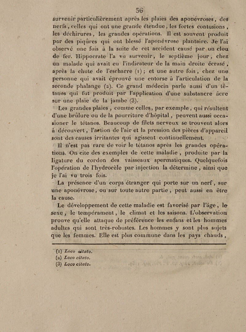 survenir particulièrement après les plaies des aponévroses, des nerfs, celles qui ont une grande étendue, les fortes contusions , les déchirures , les grandes opérations. Il est souvent produit par des piqûres qui ont blessé l’aponévrose plantaire. Je l’ai observé une fois à la suite de cet accident causé par un clou de fer. Hippocrate l’a vu survenir, le septième jour, chez un malade qui avait eu l’indicateur de la main droite écrasé , après la chute de l’escharre (i) ; et une autre fois , chez une personne qui avait éprouvé une entorse à l’articulation de la seconde phalange (2). Ce grand médecin parle aussi d’un té¬ tanos qui fut produit par l’application d’une substancre âcre sur une plaie de la jambe (3). Les grandes plaies , comme celles, par exemple , qui résultent d'une brûlure ou de la pourriture d’hôpital, peuvent aussi occa- sioner le tétanos. Beaucoup de filets nerveux se trouvent alors à découvert, Faction de l’air et la pression des pièces d’appareil sont des causes irritantes qui agissent continuellement. Il n’est pas rare de voir le tétanos après les graudes opéra¬ tions. On cite des exemples de celte maladie , produite par la ligature du cordon des vaisseaux spermatiques. Quelquefois l’opération de l’hjdrocèle par injection la détermine , ainsi que je l’ai vu trois fois. La présence d’un corps étranger qui porte sur un nerf, sur une aponévrose, ou sur toute autre partie, peut aussi en être la cause. Le développement de cette maladie est favorisé par l’âge, le sexe y le tempérament, le climat et les saisons. L’observation prouve qu’elle attaque de préférence les enfans elles hommes adultes qui sont très-robustes. Les hommes y sont plus sujets que les femmes. Elle est plus commune dans les pajs chauds , (1) Loco oitato. (2) Loco citato. (3) Lqco citato*