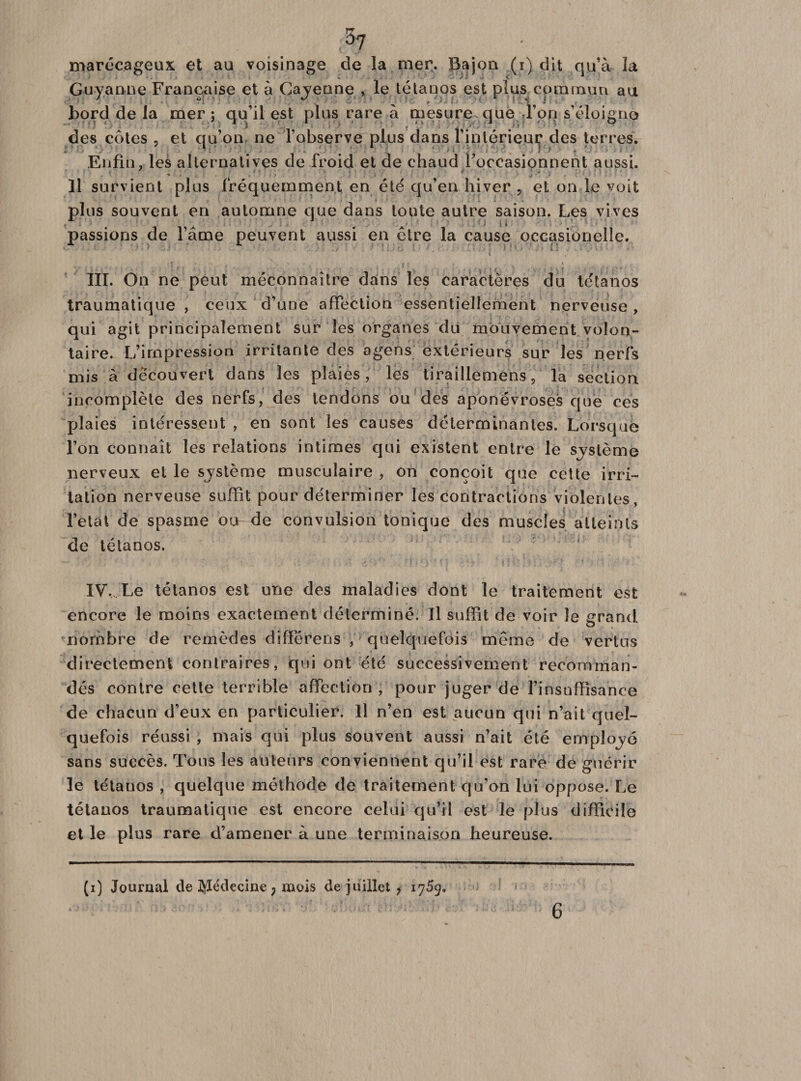 ^7 marécageux et au voisinage de la mer. Bajon (i) dit qu’à la Guy aune Française et à Cayenne , le tétanos est plus commun au bord de la mer; qu’il est plus rare à mesure que Ton s’éloigne des côtes , et Enfin, les alternat! îl survient plus fréquemment en été qu’en hiver , et on le voit plus souvent en automne que dans toute autre saison. Les vives passions de l’âme peuvent aussi en être la cause occasionelle. *j 1 .* j • ° qu’on ne l’observe plus dans l’inlérieuç des terres, ternatives de froid et de chaud foccasionnent aussi. III. On ne peut méconnaître dans les caractères du tétanos traumatique , ceux d’une affection essentiellement nerveuse, qui agit principalement sur les organes du mouvement volon¬ taire. L’impression irritante des agens extérieurs sur les nerfs mis à découvert dans les plaies, les tiraillernens, la section incomplète des nerfs, des tendons ou des aponévroses que ces plaies intéressent , en sont les causes déterminantes. Lorsque l’on connaît les relations intimes qui existent entre le système nerveux et le système musculaire , on conçoit que cette irri¬ tation nerveuse suffit pour déterminer les contractions violentes, l’état de spasme ou-de convulsion tonique des muscles atteints de tétanos. IV, Le tétanos est une des maladies dont le traitement est encore le moins exactement déterminé. Il suffit de voir Je grand nombre de remèdes différens , quelquefois même de vertus directement contraires, qui ont été successivement recomman¬ dés contre cette terrible affection, pour juger de l’insuffisance de chacun d’eux en particulier. Il n’en est aucun qui n’ait quel¬ quefois réussi, mais qui plus souvent aussi n’ait été employé sans succès. Tous les auteurs conviennent qu’il est rare de guérir le tétanos , quelque méthode de traitement qu’on lui oppose. Le tétanos traumatique est encore celui qu’il est le plus difficile et le plus rare d’amener à une terminaison heureuse. (i) Journal de Médecine 7 mois de juillet , 1759. 6