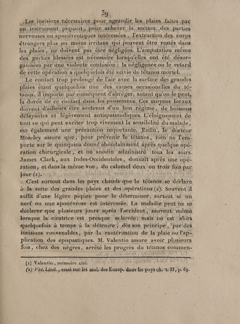 .Les incisions nécessaires pour agrandir les plaies failes par un instrument piquant;, pour achever la section des parties nerveuses ou aponévrotiques intéressées , l’extraction des corps étrangers plus ou moins irritans qui peuvent être restés dans les plaies, ne doivent pas être négligées. L’amputation même des parties blessées est nécessaire lorsqu'elles ont été désor¬ ganisées par une violente contusion; la négligence ou le retard de cette opération a quelquefois été suivie de tétanos mortel. Le contact trop prolongé de l’air avec la surface des grandes plaies étant quelquefois une des causes oecasionelles du té¬ tanos, il importe par conséquent d'abréger, autant qu’on le peut, la durée de ce contact dans les pansemens. Ces moyens locaux; doivent d’ailleurs être soutenus d'un bon régime, de boissons déïajantes et légèrement antispasmodiques. L’éloignement de tout ce qui peut exciter trop vivement la sensibilité du malade, est également une précaution importante. Enfin , le docteur Môseley assure que, pour prévenir le tétanos , rien ne l’em¬ porte sur le quinquina donné abondamment après quelque opé¬ ration chirurgicale , et un anodin administré tous les soirs. James Clark, aux Indes-Occidentales , donnait après une opé¬ ration, et dans la même vue , du calomel deux, ou trois fois par jour (i). C’est surtout dans les pavs chauds que le tétanos se déclare à la suite des grandes plaies et des opérations (2). Souvent il suffît d’une légère piqûre pour le déterminer, surtout si un nerf ou une aponévrose est intéressée. La maladie peut ne se déclarer que plusieurs jours après l’accident, souvent même lorsque la cicatrice est presque achevée; mais on est alors quelquefois à temps à la détruire, dès son principe , par des incisions convenables, par la caulérisatiou de la plaie ou l’ap¬ plication des épispastiques. M. Valentin assure avoir plusieurs fois, chez des nègres, arrêté les progrès du tétanos commen* * (1) Vale ntin , mémoire cité. (*) Ljnd. j essai sur les mal* des Europ» dans les pays çjbu t» II, p.