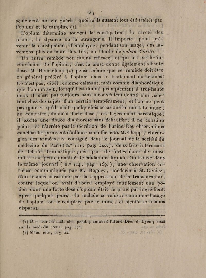 seulement ont été guéris, quoiqu’ils eussent tous été traités par l’opium et le camphre (i). L’opium détermine souvent la constipation , la rareté des urines, la dysurie ou la strangurie. Il importe, pour pré¬ venir la constipation, d’employer, pendant son usage, des la- vemens plus ou moins laxatifs , ou l’huile de palrna Chnsti. Un autre remède non moins efficaceet qui n’a pas lesin- convenions de l’opium , c’est le musc donné également à haute dose. M. ITeurteloup (2) pense même que ce remède doit être en général préféré à l’opium dans le traitement du tétanos; Ce D'est pas , dit-il , comme calmant, mais comme diaphorétique que l'opium'agit, lorsqu’il est donné promptement à très-haute dose. Il n'est pas toujours sans inconvénient donné ainsi, sur¬ tout chez des sujets d’un certain tempérament; et l’on ne peut % pas ignorer qu’il n’ait quelquefois occasioné la mort. Le musc ; au contraire , donné à forte dose , est légèrement narcotique, il excite une douce diaphorèse sans échauffer; il ne constipe point, et n’arrêle pas la sécrétion de l’urine. Des observations concluantes prouvent d’ailleurs son efficacité. M. Chapp y chirur¬ gien des armées, a consigné dans le journal delà société de médecine de Paris ( n.° m, pag. 290.), deux faits intéressans de tétanos traumatique guéri par de fortes doses de musc uni à une petite quantité de laudanum liquide. On trouve dans le même journal ( n.° 114, pag. 169. ), une observation cu¬ rieuse communiquée par M. Rogery ; médecin à St.-Gêniez * d’un tétanos occasioné par la suppression delà transpiration, contre lequel on avait d’abord employé inutilement une po¬ tion dont une forte dose d’opium était le principal ingrédient. Après quelques jours, la malade se refusa à continuer l’usage de l’opium ; on le remplaça par le musc , et bientôt le tétanos disparut. (1) Disc, sur les mal. obs. pend. 9 années à l’Hôtel-Dieu de Lyon ; essâi sur la méd. du cœur, pag. 279.