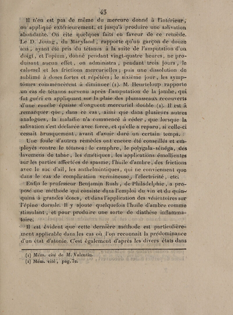 îl n’en est pas de même du mercure donné à l’intérieur; ou appliqué extérieurement, et jusqu’à produire une salivation abondante. On cite quelques faits en faveur de ce remède. Le D, JÙung , du Maryland'; rapporte qu’un garçon de douze ans , ayant été pris du tétanos à la suite de l’amputation d’un doigt, et l’opium, donné pendant vingt-quatre heures, ne pro¬ duisant aucun effet , on administra , pendant trois jours , le calomel et les frictions mercurielles ; puis une dissolution de sublimé à doses fortes et répétées ; le sixième jour, les symp¬ tômes commencèrent à diminuer (i). M. Heu-rteloup rapporte un cas de tétanos survenu après l’amputation de la jambe, qui fut guéri en appliquant sur la plaie des plumasseaux recouverts d’une couche épaisse d’onguent mercuriel double (2). Il est à remarquer que , dans ce cas, ainsi que dans plusieurs autres analogues, la maladie n’a commencé à céder, que lorsque la salivation s’est déclarée avec force, et qu’elle a reparu, si celle-ci cessait brusquement, avant d’avoir duré un certain temps. Une foule d’autres remèdes ont encore été conseillés et em¬ ployés contre le tétanos: le camphre, le poijgala-sénéga, des lavemens de tabac , les émétiques , les applications émollientes sur les parties affectées de spasme, l’huile d’ambre, des frictions avec le suc d’ail, les antbelmintiques, qui ne conviennent que dans le cas de complication vermineuse^, l’électricité, etc. Enfin le professeur Benjamin Rush , de Philadelphie , a pro¬ posé une méthode qui consiste dans Femploi du vin et du quin¬ quina à grandes doses, et dans Inapplication des vésicatoires sur l’épine dorsale. Il y ajoute quelquefois l’huile d’ambre comme stimulant y et pour produire une sorte de diathèse inflamma¬ toire. Il est évident que cette dernière méthode est particulière¬ ment applicable dans les cas où l’on reconnaît la prédominance d’un état d’atonie. C’est également d’après les divers états dans (1) Me in. cité de M. Valentin. (2) Méin. cité , pag. 32.
