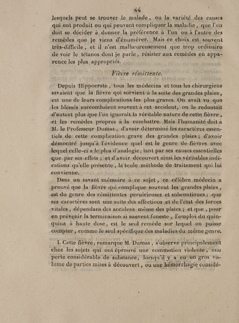 lesquels peut se trouver le malade , ou la variété des causes qui ont produit ou qui peuvent compliquer la maladie , que l’on doit se décider à donner la préférence à l’un ou à l’autre des remèdes que je viens d’énumérer. Mais ce choix est souvent très-difficile , et il n’est malheureusement que trop ordinaire de voir le tétanos dont je parle , résister aux remèdes en appa¬ rence les plus appropriés. Fievre rémittente. Depuis Hippocrate , tous les médecins et tous les chirurgiens savaient que la lièvre qui survient à la suite des grandes plaies, est une de leurs complications les plus graves. On avait vu que les blessés succombaient souvent à cet accident, on le redoutait d’autant plus que Ton ignorait la véritable nature de cette fièvre , et les remèdes propres à la combattre. Mais l’humanité doit à M. le Professeur Dumas , d’avoir déterminé les caractères essen¬ tiels de cette complication grave des grandes plaies ; d’avoir démontré jusqu’à l’évidence quel est le genre de fièvres avec lequel celle-ci a le plus d’analogie, tant par ses causes essentielles que par ses effets ; et d’avoir découvert ainsi les véritables indi¬ cations qu’elle présente , la seule méthode de traitement qui lui convienne. Dans un savant mémoire à ce sujet ; ce célèbre médecin a prouvé que la lièvre qui complique souvent les grandes plaies , est du genre des rémittentes pernicieuses et subcontinues ; que ses caractères sont une suite des affections et de l’état des forces vitales , dépendans des accidens même des plaies ; et que , pour en prévenir la terminaison si souvent funeste , l’emploi du quin¬ quina à haute dose , est le seul remède sur lequel on puisse compter , comme le seul spécifique des maladies du même genre. I. Cette fièvre, remarque M. Dumas , s’observe principalement chez les sujets qui ont éprouvé une commotion violente , une perte considérable de substance, lorsqu’il y a eu un gros vo¬ lume de parties mises à découvert , ou une hémorrhagie cunsidé»