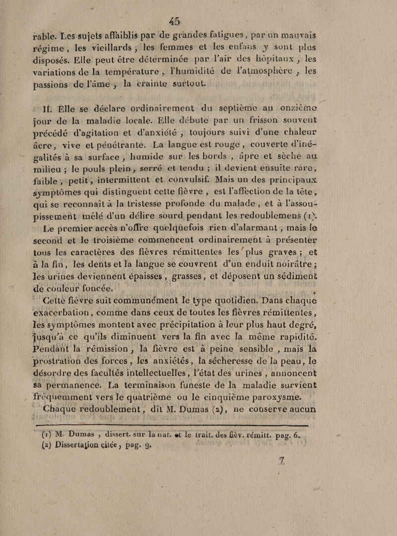 rable. Les sujets affaiblis par de grandes fatigues, par un mauvais régime, les vieillards, les femmes et les enfaus y sont plus disposés. Elle peut être déterminée par l’air des hôpitaux, les variations de la température , l'humidité de l’atmosphère , les passions de l’âme , la crainte surtout. II. Elle se déclare ordinairement du septième au onzième jour de la maladie locale. Elle débute par un frisson souvent précédé d’agitation et d’anxiété , toujours suivi d’une chaleur acre, vive et pénétrante. La langue est rouge , couverte d’iné¬ galités à sa surface , humide sur les bords , âpre et sèche au milieu ; le pouls plein, serré et tendu ; il devient ensuite rare, faible , petit, intermittent et convulsif. Mais un des principaux sjmplômes qui distinguent cette fièvre , est l’affection de la tête, qui se reconnaît à la tristesse profonde du malade , et à l’assou¬ pissement mêlé d’un délire sourd pendant les redoublemens (i\ Le premier accès n’offre quelquefois rien d’alarmant , mais le second et le troisième commencent ordinairement à présenter tous les caractères des fièvres rémittentes les plus graves ; et à la fin, les dents et la langue se couvrent d’un enduit noirâtre ; les urines deviennent épaisses , grasses , et déposent un sédiment de couleur foncée. Cette fièvre suit communément le type quotidien. Dans chaque exacerbation , comme dans ceux de toutes les fièvres rémittentes, les sjmplômes montent avec précipitation à leur plus haut degré, jusqifa ce qu’ils diminuent vers la fin avec la même rapidité. Pendant la rémission ; la fièvre est à peine sensible , mais la prostration des forces , les anxiétés, la sécheresse de la peau, le désordre des facultés intellectuelles, Pétât des urines , annoncent sa permanence. La terminaison funeste de la maladie survient fréquemment vers le quatrième ou le cinquième paroxjsme. Chaque redoublement, dit M. Dumas (2), ne conserve aucun CO M. Dumas , dissert, sur la nat. »t le trait, des £èv. rémitt. pag. 6^ (2) Dissertation çilée ? pag. 9. %