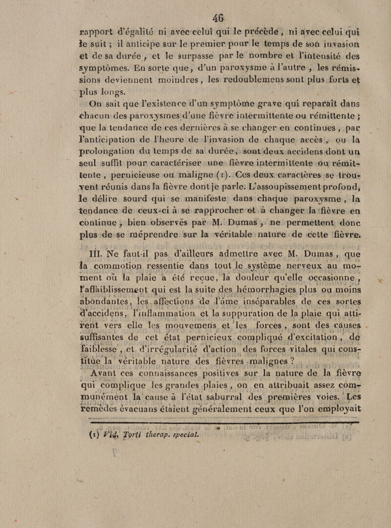 rapport d’égalité ni avec celui qui îe précède, ni avec celui qui le suit ; il anticipe sur le premier pour le temps de son invasion et de sa durée , et îe surpasse parle nombre et l’intensité des symptômes. En sorte que, d'un paroxysme à l’autre , les rémis¬ sions deviennent moindres, les redoublemens sont plus forts et plus longs. On sait que l’existence d’un symptôme grave qui reparaît dans chacun des paroxysmes d’une fièvre intermittente ou rémittente ; que la tendance de ces dernières à se changer en continues , par l’anticipation de l’heure de l’invasion de chaque accès , ou la prolongation du temps de sa durée, sont deux accidens dont un seul suffit pour caractériser une fièvre intermittente ou rémit¬ tente , pernicieuse ou maligne (i). Ces deux caractères se trou¬ vent réunis dans la fièvre dont je parle. L’assoupissement profond, le délire sourd qui se manifeste dans chaque paroxysme , la tendance de ceux-ci à se rapprocher et à changer la fièvre en continue, bien observés par M. Dumas, ne permettent donc plus de se méprendre sur la véritable nature de cette fièvre. III. Ne faut-il pas d’ailleurs admettre avec M. Dumas , que la commotion ressentie dans tout le système nerveux au mo¬ ment où la plaie a été reçue, la douleur qu’elle occasionne , l’affaiblissement qui est la suite des hémorrhagies plus ou moins, abondantes, les affections de famé inséparables de ces sortes d’accidens, l’inflammation et la suppuration de la plaie qui atti¬ rent vers elle les mouvemens et les forces , sont des causes suffisantes de cet état pernicieux compliqué d’excitation , de faiblesse , et d’irrégularité d’action des forces vitales qui cons¬ titue la véritable nature des fièvres malignes ? Avant ces connaissances positives sur la nature de la fièvre qui complique les grandes plaies , on en attribuait assez com¬ munément la cause à l’état saburral des premières voies. Les remedes évacuans étaient généralement ceux que l’on em .„v ,. » *$ i  : ' (i) Vi$% Tortf îherap. spécial.