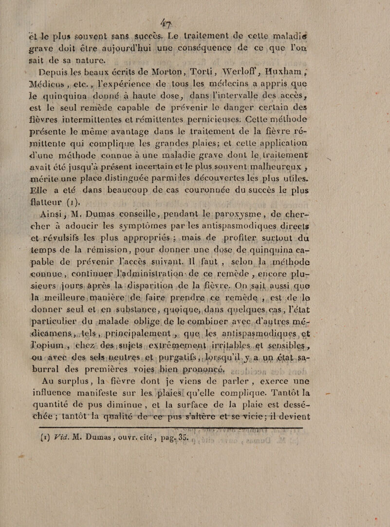 él le plus souvent sans succès. Le traitement de cette maladie* grave doit être aujourd’hui une conséquence de ce que l’on, sait de sa nature. Depuis les beaux écrits de Morton, Torti, Werloff , Huxham , Médicus , etc. , l’expérience de tous les médecins a appris que le quinquina donné à haute dose, dans l’intervalle des accès, est le seul remède capable de prévenir le danger certain des lièvres intermittentes et rémittentes pernicieuses. Cette méthode présente le même avantage dans le traitement de la fièvre ré¬ mittente qui complique les grandes plaies; et celle application d’une méthode connue à une maladie grave dont îe traitement avait été jusqu’à présent incertain et le plus souvent malheureux , mérite une place distinguée parmi les découvertes les plus utiles. Elle a été dans beaucoup de cas couronnée du succès le plus flatteur (r). Ainsi, M. Dumas conseille, pendant le paroxjsme, de cher¬ cher à adoucir les symptômes par les antispasmodiques directs et révulsifs les plus appropriés ; mais de profiter surtout du temps de la rémission, pour donner une dose de quinquina ca¬ pable de prévenir l’accès suivant. Il faut , selon la méthode connue, continuer Ladminisiratiqn-de ce remède , encore plu¬ sieurs jours après la disparition de la fièvre. On sait aussi que la meilleure manière de faire prendre ce remède , est de le donner seul et en substance, quoique, dans quelques cas, l’état particulier du malade oblige de le combiner avec d’autres mé¬ dira mens- tels, principalement , que les antispasmodiques et l'opium , chez des sujets extrêmement irritables et sensibles, ou avec des sels neutres et purgatifs, lorsqu’il j a un état sa- burral des premières voies bien prononcé. Au surplus, la fièvre dont je viens de parler, exerce une influence manifeste sur les plaies qu’elle complique. Tantôt la quantité de pus diminue , et la surface de la plaie est dessé¬ chée ; tantôt la qualité de ce pus s’altère et se Tieie ; il devient