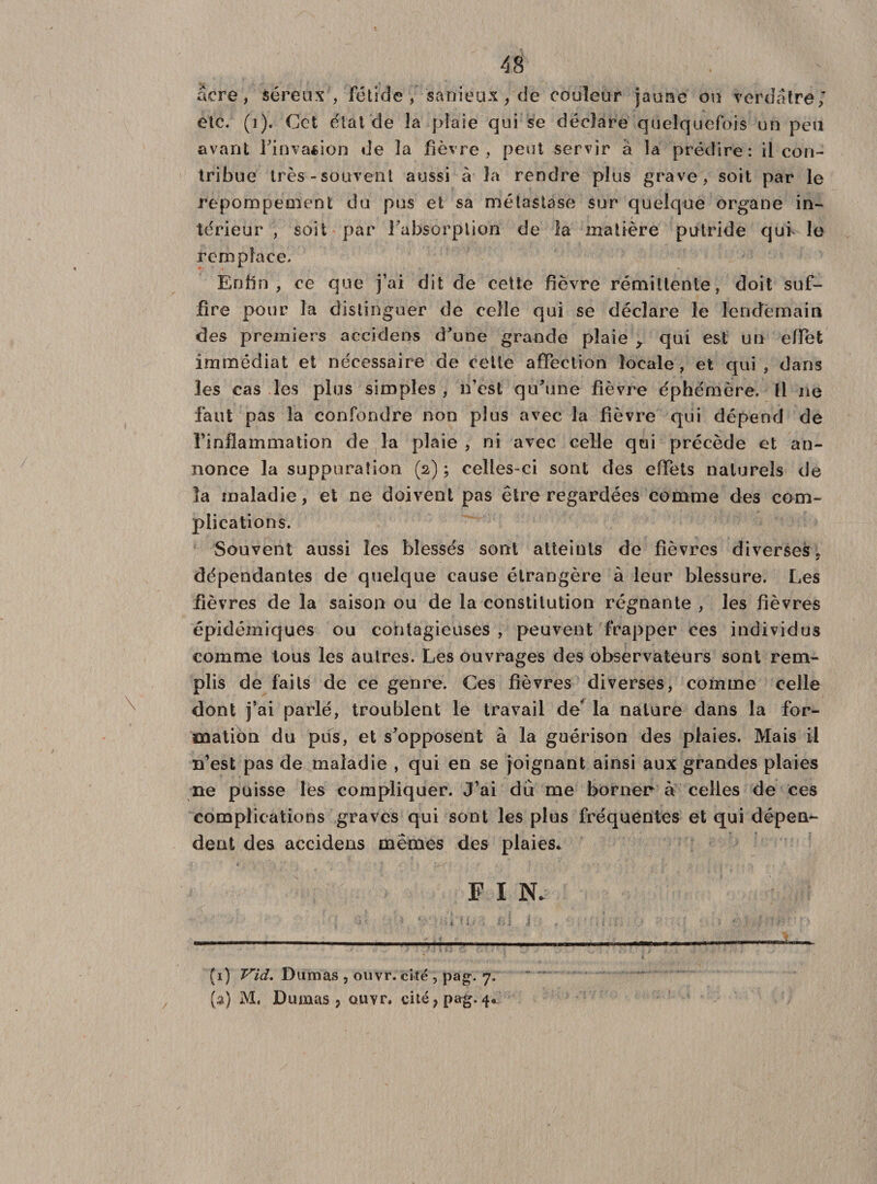 âcre, séreux , fétide, sanieux, de couleur jaune ou verdâtre; etc. (i). Cet état de la plaie qui se déclare quelquefois un peu avant l'invasion de la fièvre, peut servir à la prédire: il con¬ tribue très-souvent aussi à la rendre plus grave, soit par le repompement du pus et sa métastase sur quelque organe in¬ térieur , soit par l'absorption de la matière putride qui le remplace. Enfin, ce que j’ai dit de cette fièvre rémittente, doit suf¬ fire pour la distinguer de celle qui se déclare le lendemain des premiers accidens d'une grande plaie &gt; qui est un effet immédiat et nécessaire de cette affection locale, et qui, dans les cas les plus simples , n’est qu'une fièvre éphémère. Il ne faut pas la confondre non plus avec la fièvre qui dépend de l’inflammation de la plaie , ni avec celle qui précède et an¬ nonce la suppuration (2) ; celles-ci sont des effets naturels de la maladie, et ne doivent pas être regardées comme des com¬ plications. Souvent aussi les blessés sont atteints de fièvres diverses, dépendantes de quelque cause étrangère à leur blessure. Les fièvres de la saison ou de la constitution régnante , les fièvres épidémiques ou contagieuses , peuvent frapper ces individus comme tous les autres. Les ouvrages des observateurs sont rem¬ plis de faits de ce genre. Ces fièvres diverses, comme celle dont j’ai parlé, troublent le travail de la nature dans la for¬ mation du pus, et s'opposent à la guérison des plaies. Mais il n’est pas de maladie , qui en se joignant ainsi aux grandes plaies ne puisse les compliquer. J’ai du me borner à celles de ces complications graves qui sont les plus fréquentes et qui dépen¬ dent des accidens mêmes des plaies. F I N. (i) Vid. Dumas , ouvr. cité , pag. 7. (a) M, Dumas ? ouvr. cité?pag. 4*