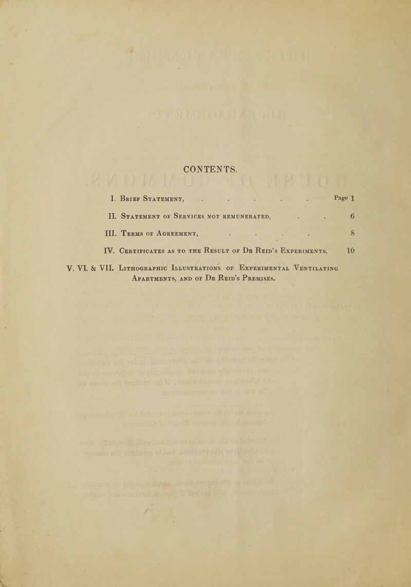 CONTENTS. I. Brief Statement, ..... Page 1 II. Statement of Services not remunerated, . . 6 III. Terms of Agreement, .... 8 IV. Certificates as to the Result of Dr Reid’s Experiments, 10 V. VI. &amp; VII. Lithographic Illustrations of Experimental Ventilating Apartments, and of Dr Reid’s Premises.