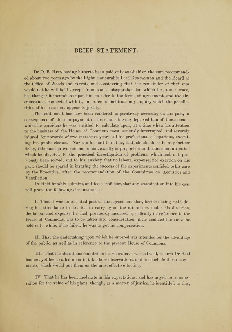 Dr D. B. Reid having hitherto been paid only one-half of the sum recommend¬ ed about two years ago by the Right Honourable Lord Duncannon and the Board at the Office of Woods and Forests, and considering that the remainder of that sum would not be withheld except from some misapprehension which he cannot trace, has thought it incumbent upon him to refer to the terms of agreement, and the cir¬ cumstances connected with it, in order to facilitate any inquiry which the peculia¬ rities of his case may appear to justify. This statement has now been rendered imperatively necessary on his part, in consequence of the non-payment of his claims having deprived him of those means which he considers he was entitled to calculate upon, at a time when his attention to the business of the House of Commons most seriously interrupted, and severely injured, for upwards of two successive years, all his professional occupations, except¬ ing his public classes. Nor can he omit to notice, that, should there be any farther delay, this must prove ruinous to him, exactly in proportion to the time and attention which he devoted to the practical investigation of problems which had not pre¬ viously been solved, and to his anxiety that no labour, expense, nor exertion on his part, should be spared in insuring the success of the experiments confided to his care by the Executive, after the recommendation of the Committee on Acoustics and Ventilation. Dr Reid humbly submits, and feels confident, that any examination into his case will prove the following circumstances : I. That it was an essential part of his agreement that, besides being paid du¬ ring his attendance in London in carrying on the alterations under his direction, the labour and expense he had previously incurred specifically in reference to the House of Commons, was to be taken into consideration, if he realized the views he held out; while, if he failed, he was to get no compensation. II. That the undertaking upon which he entered was intended for the advantage of the public, as well as in reference to the present House of Commons. III. That the alterations founded on his views have worked well, though Dr Reid has not yet been called upon to take those observations, and to conclude the arrange¬ ments, which would put them on the most effective footing. IV. That he has been moderate in his expectations, and has urged no remune¬ ration for the value of his plans, though, as a matter of justice, he is entitled to this,