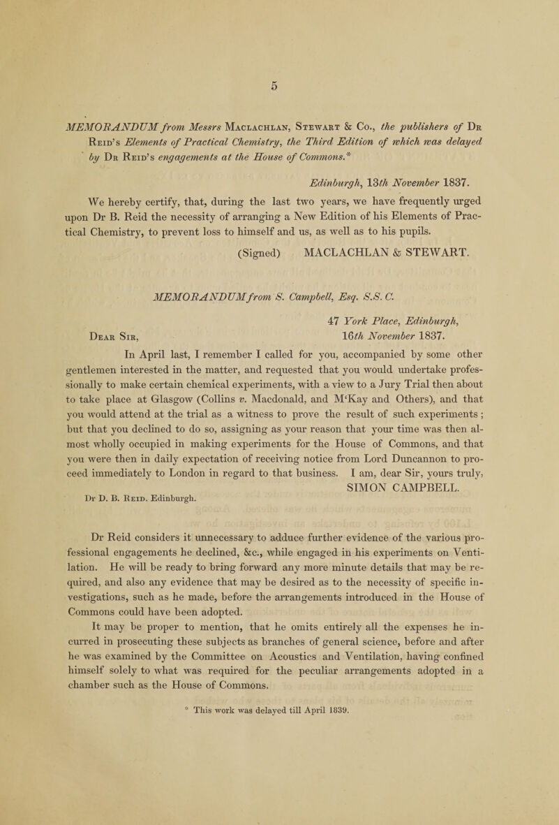 MEMORANDUM from Messrs Maclachlan, Stewart &amp; Co., the publishers of Dr Reid’s Elements of Practical Chemistry, the Third Edition of which was delayed by Dr Reid’s engagements at the House of Commons* Edinburgh, 13th November 1837. We hereby certify, that, during the last two years, we have frequently urged upon Dr B. Reid the necessity of arranging a New Edition of his Elements of Prac¬ tical Chemistry, to prevent loss to himself and us, as well as to his pupils. (Signed) MACLACHLAN &amp; STEWART. MEMORANDUM from S. Campbell, Esq. S.S.C. 47 York Place, Edinburgh, Dear Sir, 1 Qth November 1837. In April last, I remember I called for you, accompanied by some other gentlemen interested in the matter, and requested that you would undertake profes¬ sionally to make certain chemical experiments, with a view to a Jury Trial then about to take place at Glasgow (Collins v. Macdonald, and M‘Kay and Others), and that you would attend at the trial as a witness to prove the result of such experiments ; but that you declined to do so, assigning as your reason that your time was then al¬ most wholly occupied in making experiments for the House of Commons, and that you were then in daily expectation of receiving notice from Lord Duncannon to pro¬ ceed immediately to London in regard to that business. I am, dear Sir, yours truly, SIMON CAMPBELL. Dr D. B. Reid. Edinburgh. Dr Reid considers it unnecessary to adduce further evidence of the various pro¬ fessional engagements he declined, &amp;c., while engaged in his experiments on Venti¬ lation. He will be ready to bring forward any more minute details that may be re¬ quired, and also any evidence that may be desired as to the necessity of specific in¬ vestigations, such as he made, before the arrangements introduced in the House of Commons could have been adopted. It may be proper to mention, that he omits entirely all the expenses he in¬ curred in prosecuting these subjects as branches of general science, before and after he was examined by the Committee on Acoustics and Ventilation, having confined himself solely to what was required for the peculiar arrangements adopted in a chamber such as the House of Commons. * This work was delayed till April 1839.