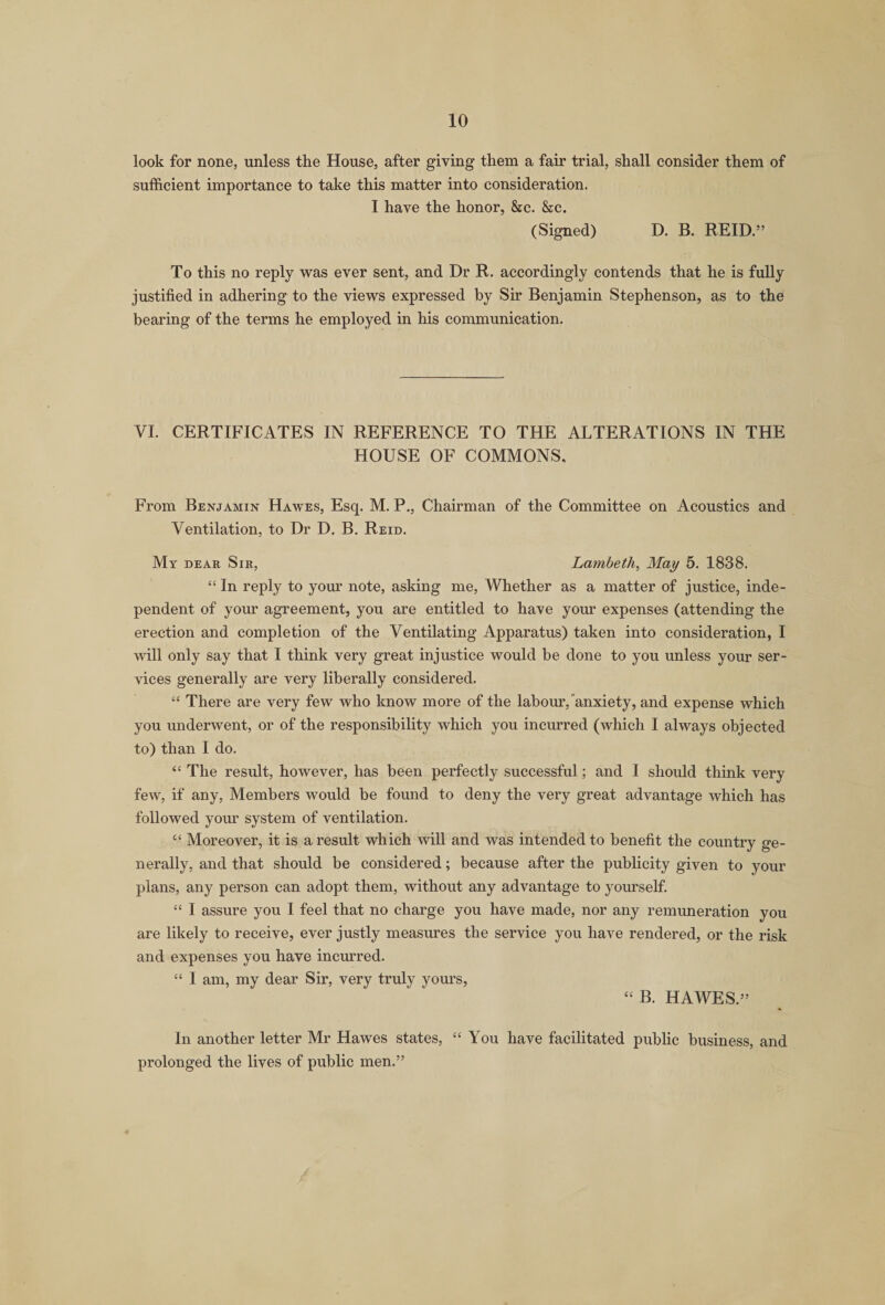 look for none, unless the House, after giving them a fair trial, shall consider them of sufficient importance to take this matter into consideration. I have the honor, &amp;c. &amp;c. (Signed) D. B. REID.” To this no reply was ever sent, and Dr R. accordingly contends that he is fully justified in adhering to the views expressed by Sir Benjamin Stephenson, as to the bearing of the terms he employed in his communication. VI. CERTIFICATES IN REFERENCE TO THE ALTERATIONS IN THE HOUSE OF COMMONS, From Benjamin Hawes, Esq. M. P., Chairman of the Committee on Acoustics and Ventilation, to Dr D. B. Reid. My dear Sir, Lambeth, May 5. 1838. “ In reply to your note, asking me, Whether as a matter of justice, inde¬ pendent of your agreement, you are entitled to have your expenses (attending the erection and completion of the Ventilating Apparatus) taken into consideration, I will only say that I think very great injustice would be done to you unless your ser¬ vices generally are very liberally considered. “ There are very few who know more of the labour,anxiety, and expense which you underwent, or of the responsibility which you incurred (which I always objected to) than I do. “ The result, however, has been perfectly successful; and I should think very few, if any, Members would be found to deny the very great advantage which has followed your system of ventilation. “ Moreover, it is a result which will and was intended to benefit the country ge¬ nerally, and that should be considered; because after the publicity given to your plans, any person can adopt them, without any advantage to yourself. “ I assure you I feel that no charge you have made, nor any remuneration you are likely to receive, ever justly measures the service you have rendered, or the risk and expenses you have incurred. “ I am, my dear Sir, very truly yours, “ B. HAWES.” In another letter Mr Hawes states, “ You have facilitated public business, and prolonged the lives of public men.”