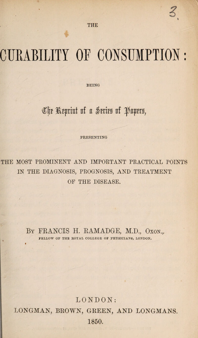 THE CURABILITY OF CONSUMPTION: BEING fUpriut nf it Ittira n! ^itpra, PRESENTING THE MOST PROMINENT AND IMPORTANT PRACTICAL POINTS IN THE DIAGNOSIS, PROGNOSIS, AND TREATMENT OF THE DISEASE. By FRANCIS H. RAMADGE, M.D., Oxon,. FELLOW OF THE BOYAL COLLEGE OF PHYSICIANS, LONDON. LONDON: LONGMAN, BROWN, GREEN, AND LONGMANS. 1850.