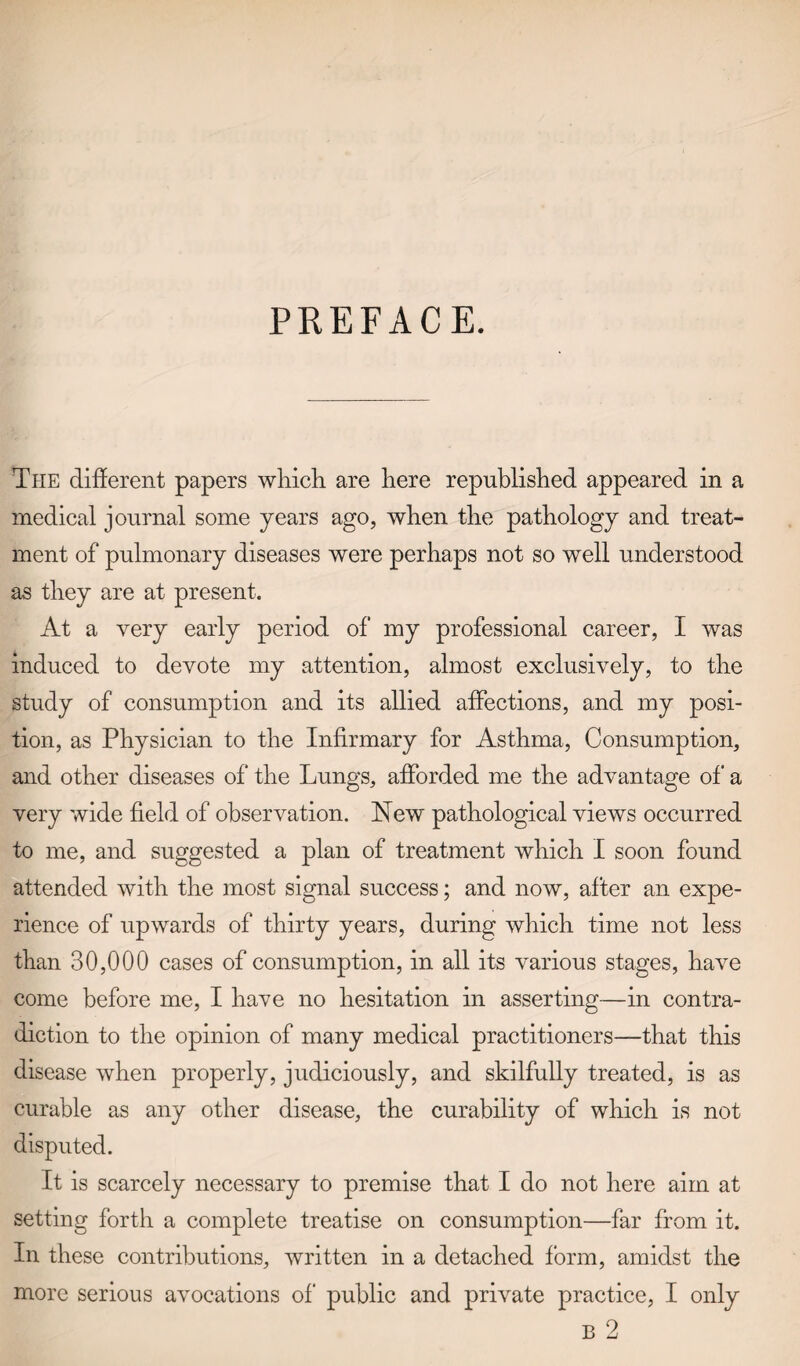 PREFACE. The different papers which are here republished appeared in a medical journal some years ago, when the pathology and treat¬ ment of pulmonary diseases were perhaps not so well understood as they are at present. At a very early period of my professional career, I was induced to devote my attention, almost exclusively, to the study of consumption and its allied affections, and my posi¬ tion, as Physician to the Infirmary for Asthma, Consumption, and other diseases of the Lungs, afforded me the advantage of a very wide field of observation. New pathological views occurred to me, and suggested a plan of treatment which I soon found attended with the most signal success; and now, after an expe¬ rience of upwards of thirty years, during which time not less than 30,000 cases of consumption, in all its various stages, have come before me, I have no hesitation in asserting—in contra¬ diction to the opinion of many medical practitioners—that this disease when properly, judiciously, and skilfully treated, is as curable as any other disease, the curability of which is not disputed. It is scarcely necessary to premise that I do not here aim at setting forth a complete treatise on consumption—far from it. In these contributions, written in a detached form, amidst the more serious avocations of public and private practice, I only