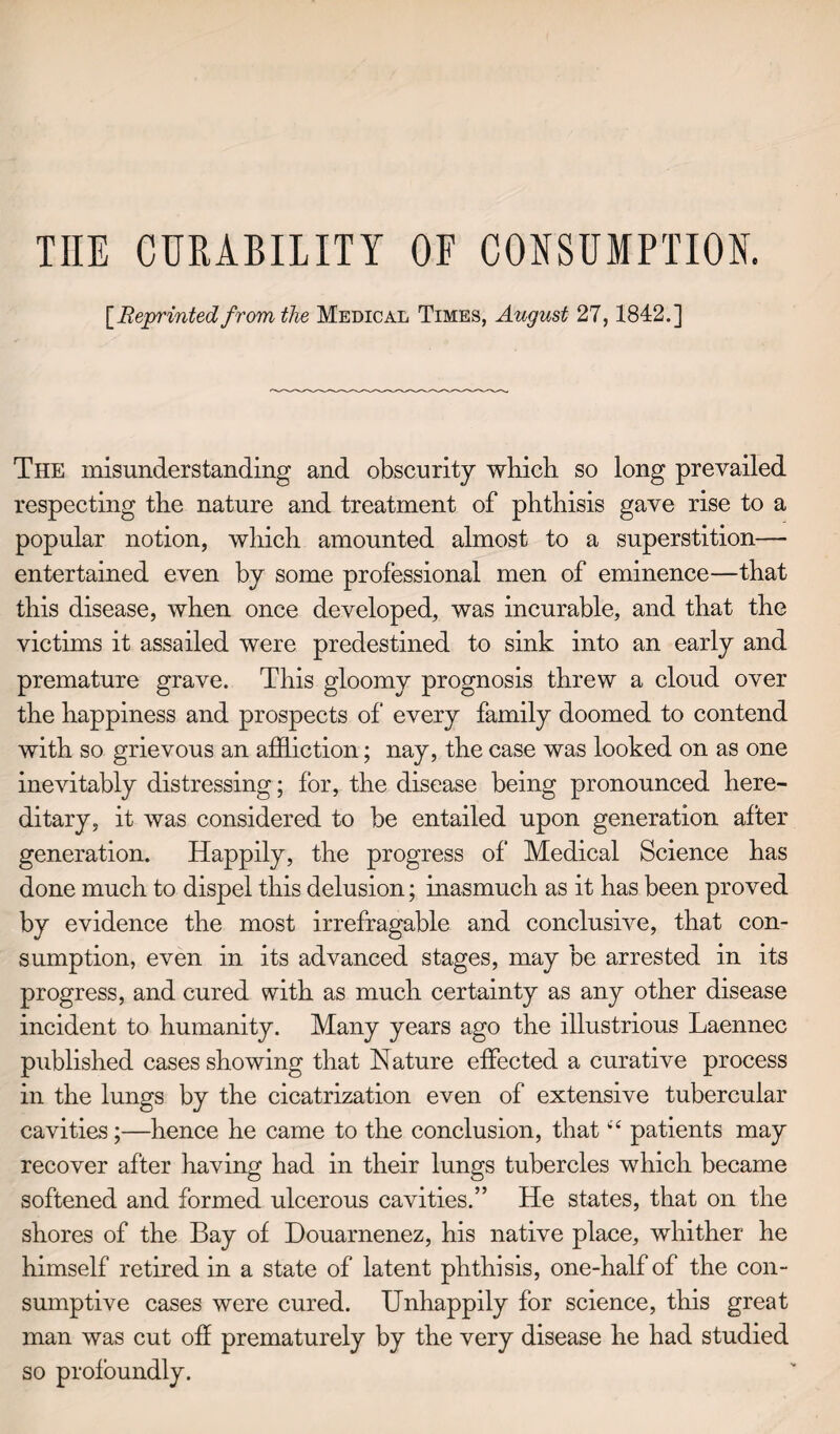 THE CURABILITY OE CONSUMPTION. [Reprinted from the Medical Times, August 27,1842.] The misunderstanding and obscurity which so long prevailed respecting the nature and treatment of phthisis gave rise to a popular notion, which amounted almost to a superstition— entertained even by some professional men of eminence—that this disease, when once developed, was incurable, and that the victims it assailed were predestined to sink into an early and premature grave. This gloomy prognosis threw a cloud over the happiness and prospects of every family doomed to contend with so grievous an affliction; nay, the case was looked on as one inevitably distressing; for, the disease being pronounced here¬ ditary, it was considered to be entailed upon generation after generation. Happily, the progress of Medical Science has done much to dispel this delusion; inasmuch as it has been proved by evidence the most irrefragable and conclusive, that con¬ sumption, even in its advanced stages, may be arrested in its progress, and cured with as much certainty as any other disease incident to humanity. Many years ago the illustrious Laennec published cases showing that Nature effected a curative process in the lungs by the cicatrization even of extensive tubercular cavities;—hence he came to the conclusion, that “ patients may recover after having had in their lungs tubercles which became softened and formed ulcerous cavities.” He states, that on the shores of the Bay of Douarnenez, his native place, whither he himself retired in a state of latent phthisis, one-half of the con¬ sumptive cases were cured. Unhappily for science, this great man was cut off prematurely by the very disease he had studied so profoundly.