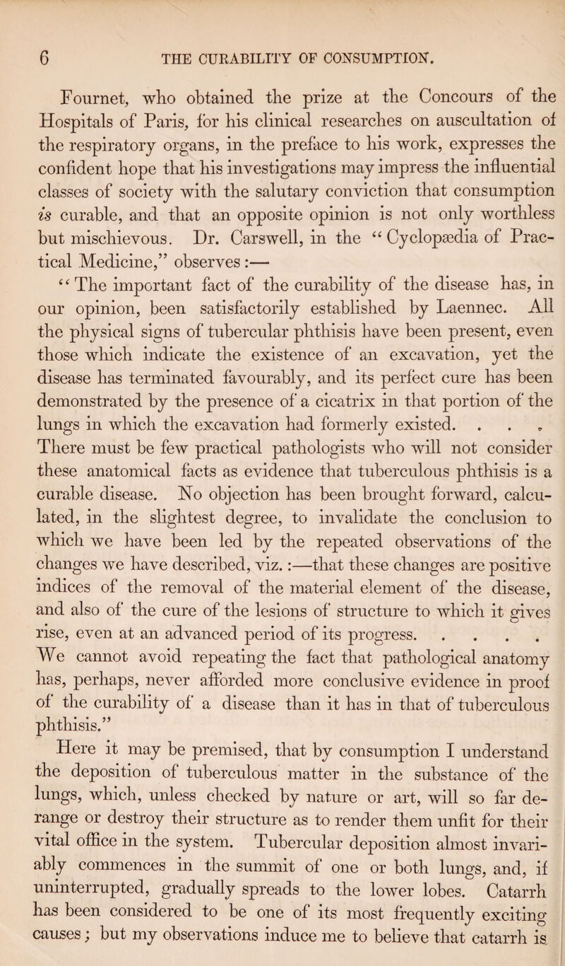 Fournet, who obtained the prize at tbe Conconrs of the Hospitals of Paris, tor his clinical researches on auscultation of the respiratory organs, in the preface to his work, expresses the confident hope that his investigations may impress the influential classes of society with the salutary conviction that consumption is curable, and that an opposite opinion is not only worthless but mischievous. Dr. Carswell, in the “ Cyclopedia of Prac¬ tical Medicine,” observes:— 4 c The important fact of the curability of the disease has, in our opinion, been satisfactorily established by Laennec. All the physical signs of tubercular phthisis have been present, even those which indicate the existence of an excavation, yet the disease has terminated favourably, and its perfect cure has been demonstrated by the presence of a cicatrix in that portion of the lungs in which the excavation had formerly existed. There must be few practical pathologists who will not consider these anatomical facts as evidence that tuberculous phthisis is a curable disease. Ho objection has been brought forward, calcu¬ lated, in the slightest degree, to invalidate the conclusion to which we have been led by the repeated observations of the changes we have described, viz.:—that these changes are positive indices of the removal of the material element of the disease, and also of the cure of the lesions of structure to which it gives rise, even at an advanced period of its progress. We cannot avoid repeating the fact that pathological anatomy has, perhaps, never afforded more conclusive evidence in proof of the curability of a disease than it has in that of tuberculous phthisis.” Here it may be premised, that by consumption I understand the deposition of tuberculous matter in the substance of the lungs, which, unless checked by nature or art, will so far de¬ range or destroy their structure as to render them unfit for their vital office in the system. Tubercular deposition almost invari¬ ably commences in the summit of one or both lungs, and, if uninterrupted, gradually spreads to the lower lobes. Catarrh has been considered to be one of its most frequently exciting causes; but my observations induce me to believe that catarrh is.