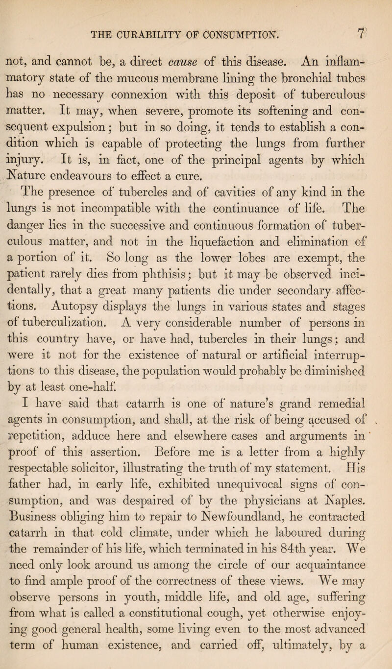 not, and cannot be, a direct cause of tins disease. An inflam¬ matory state of tbe mucous membrane lining tbe broncbial tubes bas no necessary connexion with this deposit of tuberculous matter. It may, wben severe, promote its softening and con¬ sequent expulsion; but in so doing, it tends to establish a con¬ dition which is capable of protecting the lungs from further injury. It is, in fact, one of the principal agents by which Nature endeavours to effect a cure. The presence of tubercles and of cavities of any kind in the lungs is not incompatible with the continuance of life. The danger lies in the successive and continuous formation of tuber¬ culous matter, and not in the liquefaction and elimination of a portion of it. So long as the lower lobes are exempt, the patient rarely dies from phthisis; but it may be observed inci¬ dentally, that a great many patients die under secondary affec¬ tions. Autopsy displays the lungs in various states and stages of tuberculization. A very considerable number of persons in this country have, or have had, tubercles in their lungs; and were it not for the existence of' natural or artificial interrup¬ tions to this disease, the population would probably be diminished by at least one-half. I have said that catarrh is one of nature’s grand remedial agents in consumption, and shall, at the risk of being accused of repetition, adduce here and elsewhere cases and arguments in proof of this assertion. Before me is a letter from a highly respectable solicitor, illustrating the truth of* my statement. His father had, in early life, exhibited unequivocal signs of con¬ sumption, and was despaired of by the physicians at Naples. Business obliging him to repair to Newfoundland, he contracted catarrh in that cold climate, under which he laboured during the remainder of his life, which terminated in his 84th year. We need only look around us among the circle of our acquaintance to find ample proof of the correctness of these views. We may observe persons in youth, middle life, and old age, suffering from what is called a constitutional cough, yet otherwise enjoy¬ ing good general health, some living even to the most advanced term of human existence, and carried off, ultimately, by a
