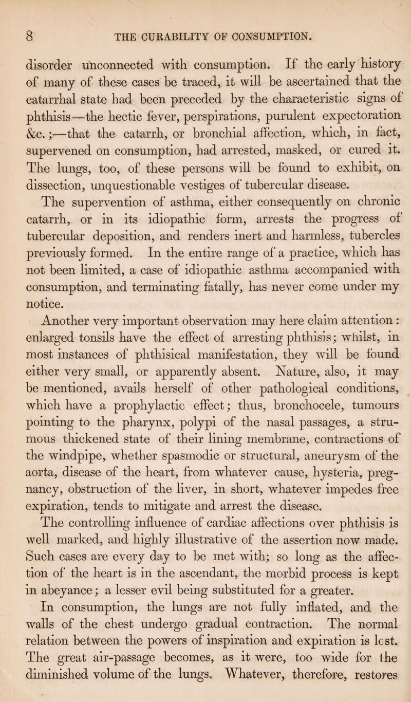disorder unconnected with consumption. If the early history of many of these cases be traced, it will be ascertained that the catarrhal state had been preceded by the characteristic signs of phthisis—the hectic fever, perspirations, purulent expectoration &c.;—that the catarrh, or bronchial affection, which, in fact, supervened on consumption, had arrested, masked, or cured it. The lungs, too, of these persons will be found to exhibit, on dissection, unquestionable vestiges of tubercular disease. The supervention of asthma, either consequently on chronic catarrh, or in its idiopathic form, arrests the progress of tubercular deposition, and renders inert and harmless, tubercles previously formed. In the entire range of a practice, which has not been limited, a case of idiopathic asthma accompanied with consumption, and terminating fatally, has never come under my notice. Another very important observation may here claim attention: enlarged tonsils have the effect of arresting phthisis; whilst, in most instances of phthisical manifestation, they will be found either very small, or apparently absent. Nature, also, it may be mentioned, avails herself’ of other pathological conditions, which have a prophylactic effect; thus, bronchocele, tumours pointing to the pharynx, polypi of the nasal passages, a stru¬ mous thickened state of their lining membrane, contractions of the windpipe, whether spasmodic or structural, aneurysm of the aorta, disease of the heart, from whatever cause, hysteria, preg¬ nancy, obstruction of the liver, in short, whatever impedes free expiration, tends to mitigate and arrest the disease. The controlling influence of cardiac affections over phthisis is well marked, and highly illustrative of the assertion now made. Such cases are every day to be met with; so long as the affec¬ tion of the heart is in the ascendant, the morbid process is kept in abeyance; a lesser evil being substituted for a greater. In consumption, the lungs are not fully inflated, and the walls of the chest undergo gradual contraction. The normal relation between the powers of‘inspiration and expiration is lest. The great air-passage becomes, as it were, too wide for the diminished volume of the lungs. Whatever, therefore, restores