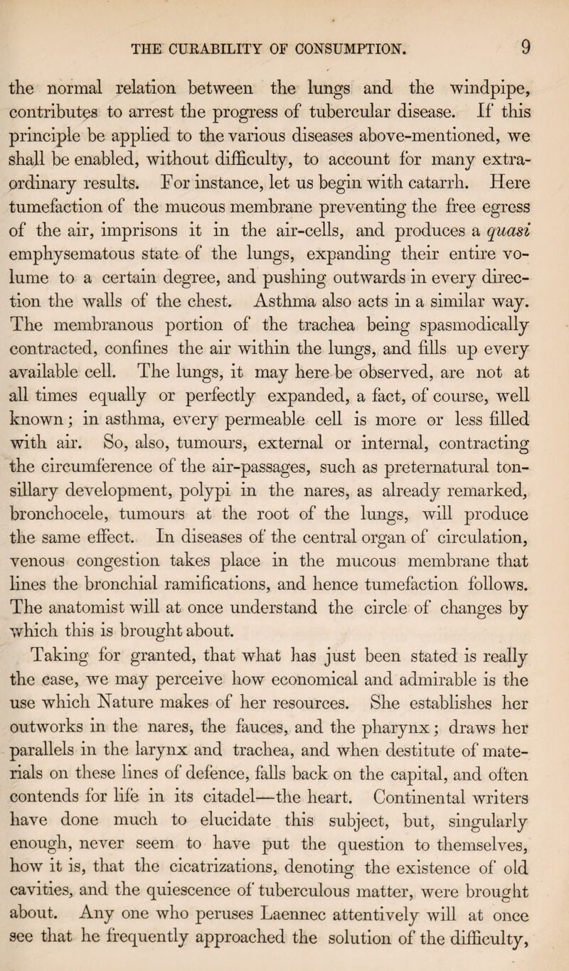 the normal relation between the lungs and the windpipe, contributes to arrest the progress of tubercular disease. If this principle be applied to the various diseases above-mentioned, we shall be enabled, without difficulty, to account for many extra¬ ordinary results. For instance, let us begin with catarrh. Here tumefaction of the mucous membrane preventing the free egress of the air, imprisons it in the air-cells, and produces a quasi emphysematous state of the lungs, expanding their entire vo¬ lume to a certain degree, and pushing outwards in every direc¬ tion the walls of the chest. Asthma also acts in a similar way. The membranous portion of the trachea being spasmodically contracted, confines the air within the lungs, and fills up every available cell. The lungs, it may here be observed, are not at all times equally or perfectly expanded, a fact, of course, well known; in asthma, every permeable cell is more or less filled with air. So, also, tumours, external or internal, contracting the circumference of the air-passages, such as preternatural ton¬ sillary development, polypi in the nares, as already remarked, bronchocele, tumours at the root of the lungs, will produce the same effect. In diseases of the central organ of circulation, venous congestion takes place in the mucous membrane that lines the bronchial ramifications, and hence tumefaction follows. The anatomist will at once understand the circle of changes by which this is brought about. Taking for granted, that what has just been stated is really the case, we may perceive how economical and admirable is the use which Nature makes of her resources. She establishes her outworks in the nares, the fauces, and the pharynx; draws her parallels in the larynx and trachea, and when destitute of mate¬ rials on these lines of defence, falls back on the capital, and often contends for life in its citadel—the heart. Continental writers have done much to elucidate this subject, but, singularly enough, never seem to have put the question to themselves, how it is, that the cicatrizations, denoting the existence of old cavities, and the quiescence of tuberculous matter, were brought about. Any one who peruses Laennec attentively will at once see that he frequently approached the solution of the difficulty,