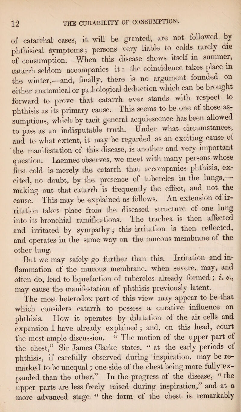 of catarrhal cases, it will be granted, are not followed by phthisical symptoms; persons very liable to colds rarely e of consumption. When this disease shows itself in summer, catarrh seldom accompanies it: the coincidence takes place m the winter,—and, finally, there is no argument founded on either anatomical or pathological deduction which can be brought forward to prove that catarrh ever stands with respect to phthisis as its primary cause. This seems to be one of those as¬ sumptions, which by tacit general acquiescence has been allowed to pass as an indisputable truth. Under what circumstances, and to what extent, it may be regarded as an exciting cause of the manifestation of this disease, is another and very nnpoitant question. Laennec observes, we meet with many persons whose first cold is merely the catarrh that accompanies phthisis, ex¬ cited, no doubt, by the presence of tubercles in the lungs, making out that catarrh is frequently the effect, and not the cause. This may be explained as follows. An extension of ir¬ ritation takes place from the diseased structure of one lung into its bronchial ramifications. The trachea is then affected and irritated by sympathy ; this irritation is then reflected, and operates in the same way on the mucous membrane of the other lung. But we may safely go further than this. Irritation and in¬ flammation of the mucous membrane, when severe, may, and often do, lead to liquefaction of tubercles already formed ; i. €., may cause the manifestation of phthisis previously latent. The most heterodox part of this view may appear to be that which considers catarrh to possess a curative influence on phthisis. How it operates by dilatation of the air cells and expansion I have already explained; and, on this head, court the most ample discussion. “ The motion of the upper part of the chest,” Sir James Clarke states, “ at the early periods of phthisis, if carefully observed during inspiration, may be re¬ marked to be unequal; one side of' the chest being more fully ex¬ panded than the other.” In the progress of the disease, “ the upper parts are less freely raised during inspiration,” and at a more advanced stage “ the form of the chest is remarkably