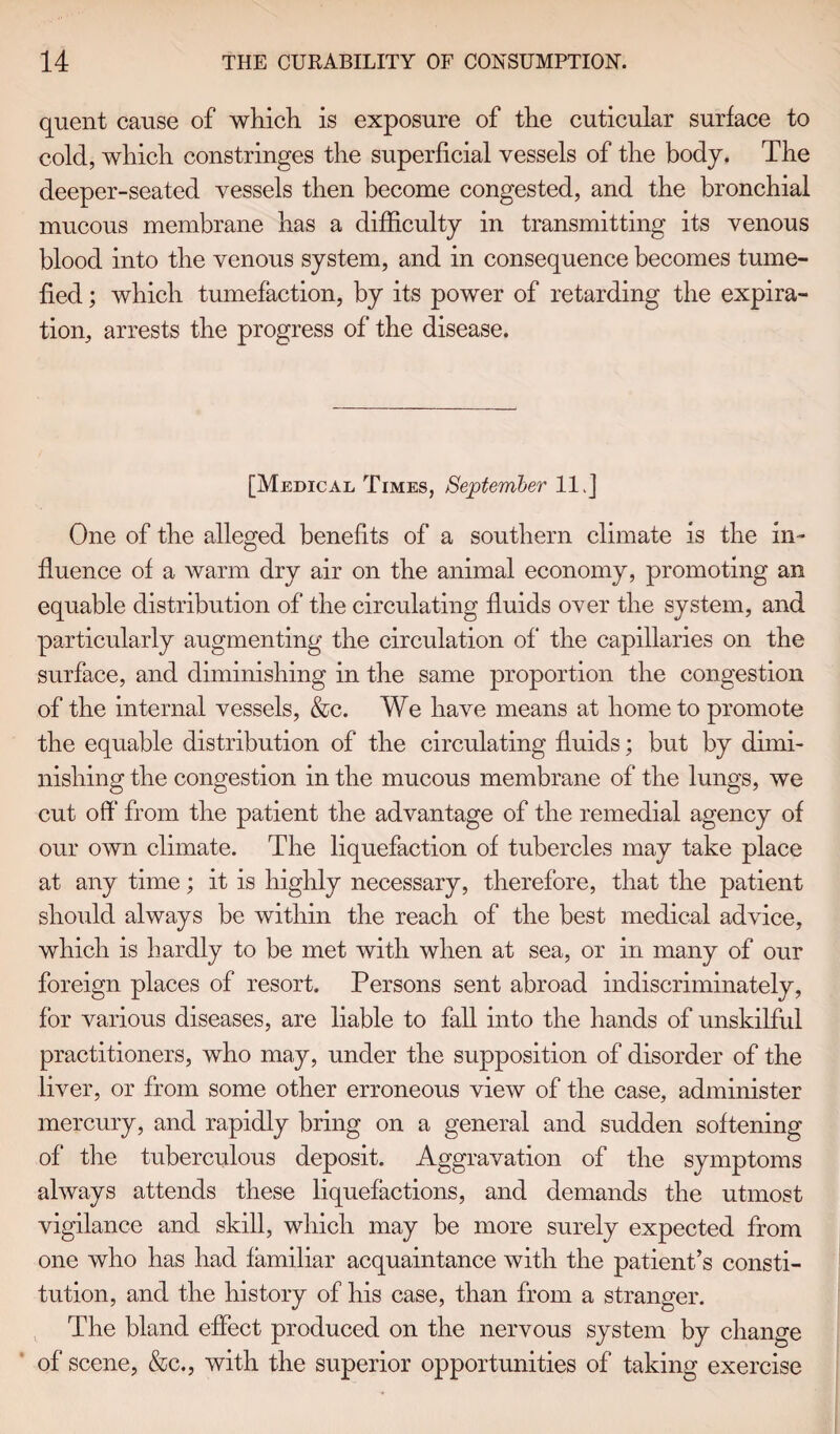 quent cause of which is exposure of the cuticular surface to cold, which constringes the superficial vessels of the body. The deeper-seated vessels then become congested, and the bronchial mucous membrane has a difficulty in transmitting its venous blood into the venous system, and in consequence becomes tume¬ fied ; which tumefaction, by its power of retarding the expira¬ tion, arrests the progress of the disease. [Medical Times, September 11.] One of the alleged benefits of a southern climate is the in¬ fluence of a warm dry air on the animal economy, promoting an equable distribution of the circulating fluids over the system, and particularly augmenting the circulation of* the capillaries on the surface, and diminishing in the same proportion the congestion of the internal vessels, &c. We have means at home to promote the equable distribution of the circulating fluids; but by dimi¬ nishing the congestion in the mucous membrane of the lungs, we cut off from the patient the advantage of the remedial agency of our own climate. The liquefaction of tubercles may take place at any time; it is highly necessary, therefore, that the patient should always be within the reach of the best medical advice, which is hardly to be met with when at sea, or in many of our foreign places of resort. Persons sent abroad indiscriminately, for various diseases, are liable to fall into the hands of unskilful practitioners, who may, under the supposition of disorder of the liver, or from some other erroneous view of the case, administer mercury, and rapidly bring on a general and sudden softening of the tuberculous deposit. Aggravation of the symptoms always attends these liquefactions, and demands the utmost vigilance and skill, which may be more surely expected from one who has had familiar acquaintance with the patient’s consti¬ tution, and the history of his case, than from a stranger. The bland effect produced on the nervous system by change of scene, &c., with the superior opportunities of taking exercise