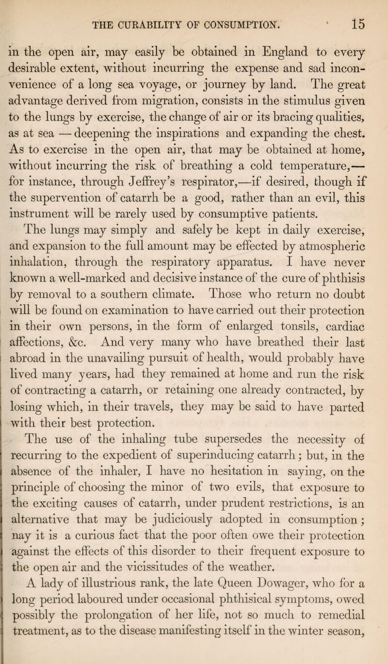 in the open air, may easily be obtained in England to every desirable extent, without incurring the expense and sad incon¬ venience of a long sea voyage, or journey by land. The great advantage derived from migration, consists in the stimulus given to the lungs by exercise, the change of air or its bracing qualities, as at sea — deepening the inspirations and expanding the chest. As to exercise in the open air, that may be obtained at home, without incurring the risk of breathing a cold temperature,— for instance, through Jeffrey’s respirator,—if desired, though if the supervention of catarrh be a good, rather than an evil, this instrument will be rarely used by consumptive patients. The lungs may simply and safely be kept in daily exercise, and expansion to the full amount may be effected by atmospheric inhalation, through the respiratory apparatus. I have never known a well-marked and decisive instance of the cure of phthisis by removal to a southern climate. Those who return no doubt will be found on examination to have carried out their protection in their own persons, in the form of enlarged tonsils, cardiac affections, &c. And very many who have breathed their last i abroad in the unavailing pursuit of health, would probably have lived many years, had they remained at home and run the risk of contracting a catarrh, or retaining one already contracted, by losing which, in their travels, they may be said to have parted with their best protection. The use of the inhaling tube supersedes the necessity of recurring to the expedient of superinducing catarrh; but, in the absence of the inhaler, I have no hesitation in saying, on the principle of choosing the minor of two evils, that exposure to the exciting causes of catarrh, under prudent restrictions, is an alternative that may be judiciously adopted in consumption; nay it is a curious fact that the poor often owe their protection against the effects of this disorder to their frequent exposure to the open air and the vicissitudes of the weather. A lady of illustrious rank, the late Queen Dowager, who for a long period laboured under occasional phthisical symptoms, owed possibly the prolongation of her life, not so much to remedial treatment, as to the disease manifesting itself in the winter season,