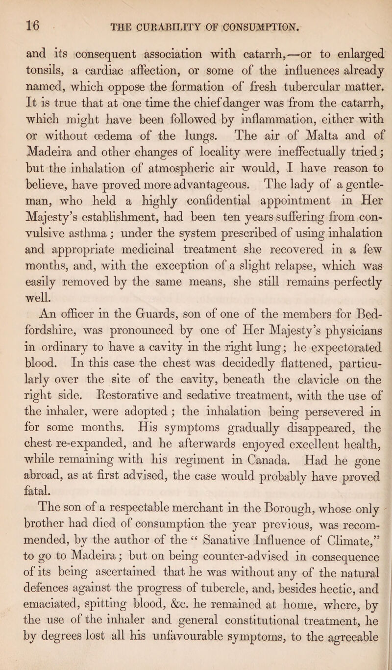 and its consequent association with catarrh,—or to enlarged tonsils, a cardiac affection, or some of the influences already named, which oppose the formation of fresh tubercular matter. It is true that at one time the chief danger was from the catarrh, which might have been followed by inflammation, either with or without oedema of the lungs. The air of Malta and of Madeira and other changes of locality were ineffectually tried; but the inhalation of atmospheric air would, I have reason to believe, have proved more advantageous. The lady of a gentle¬ man, who held a highly confidential appointment in Her Majesty’s establishment, had been ten years suffering from con¬ vulsive asthma ; under the system prescribed of using inhalation and appropriate medicinal treatment she recovered in a few months, and, with the exception of a slight relapse, which was easily removed by the same means, she still remains perfectly well. An officer in the Gfuards, son of one of the members for Bed¬ fordshire, was pronounced by one of Her Majesty’s physicians in ordinary to have a cavity in the right lung; he expectorated blood. In this case the chest was decidedly flattened, particu¬ larly over the site of the cavity, beneath the clavicle on the right side. Restorative and sedative treatment, with the use of the inhaler, were adopted ; the inhalation being persevered in for some months. His symptoms gradually disappeared, the chest re-expanded, and he afterwards enjoyed excellent health, while remaining with his regiment in Canada. Had he gone abroad, as at first advised, the case would probably have proved fatal. The son of a respectable merchant in the Borough, whose only brother had died of consumption the year previous, was recom¬ mended, by the author of the “ Sanative Influence of Climate,” to go to Madeira; but on being counter-advised in consequence of' its being ascertained that he was without any of the natural defences against the progress of tubercle, and, besides hectic, and emaciated, spitting blood, &c. he remained at home, where, by the use of* the inhaler and general constitutional treatment, he by degrees lost all his unfavourable symptoms, to the agreeable