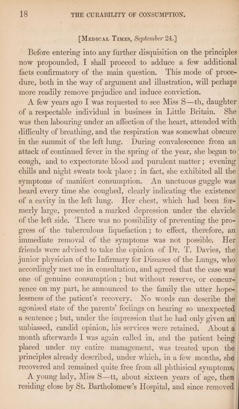 [Medical Times, September 24.] Before entering into any further disquisition on the principles now propounded, I shall proceed to adduce a few additional facts confirmatory of the main question. This mode of proce¬ dure, both in the way of* argument and illustration, will perhaps more readily remove prejudice and induce conviction. A few years ago I was requested to see Miss S—th, daughter of a respectable individual in business in Little Britain. She was then labouring under an affection of the heart, attended with difficulty of breathing, and the respiration was somewhat obscure in the summit of the left lung. During convalescence from an attack of continued fever in the spring of the year, she began to cough, and to expectorate blood and purulent matter; evening chills and night sweats took place; in fact, she exhibited all the symptoms of manifest consumption. An unctuous guggle was heard every time she coughed, clearly indicating the existence of a cavity in the left lung. Her chest, which had been for¬ merly large, presented a marked depression under the clavicle of the left side. There was no possibility of* preventing the pro¬ gress of the tuberculous liquefaction; to effect, therefore, an immediate removal of the symptoms was not possible. Her friends were advised to take the opinion of Dr. T. Davies, the junior physician of the Infirmary for Diseases of the Lungs, who accordingly met me in consultation, and agreed that the case was one of genuine consumption; but without reserve, or concur¬ rence on my part, he announced to the family the utter hope¬ lessness of the patient’s recovery. Ho words can describe the agonised state of the parents’ feelings on hearing so unexpected a sentence; but, under the impression that he had only given an unbiassed, candid opinion, his services were retained. About a month afterwards I was again called in, and the patient being placed under my entire management, was treated upon the principles already described, under which, in a few months, she recovered and remained quite free from all phthisical symptoms, A young lady, Miss S—tt, about sixteen years of age, then residing close by St. Bartholomew’s Hospital, and since removed