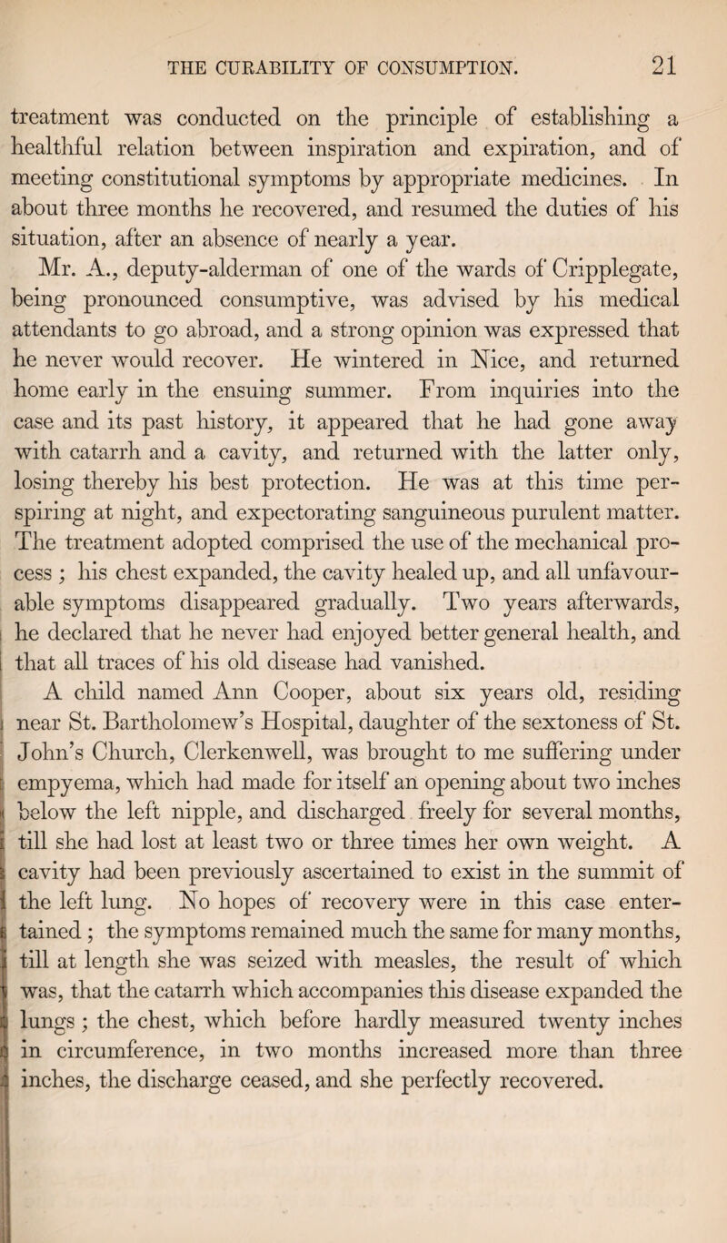 01 treatment was conducted on the principle of establishing a healthful relation between inspiration and expiration, and of meeting constitutional symptoms by appropriate medicines. In about three months he recovered, and resumed the duties of his situation, after an absence of nearly a year. Mr. A., deputy-alderman of one of the wards of Cripplegate, being pronounced consumptive, was advised by his medical attendants to go abroad, and a strong opinion was expressed that he never would recover. He wintered in Nice, and returned home early in the ensuing summer. From inquiries into the case and its past history, it appeared that he had gone away with catarrh and a cavity, and returned with the latter only, losing thereby his best protection. He was at this time per¬ spiring at night, and expectorating sanguineous purulent matter. The treatment adopted comprised the use of the mechanical pro¬ cess ; his chest expanded, the cavity healed up, and all unfavour¬ able symptoms disappeared gradually. Two years afterwards, he declared that he never had enjoyed better general health, and that all traces of his old disease had vanished. A child named Ann Cooper, about six years old, residing j near St. Bartholomew’s Hospital, daughter of the sextoness of St. I John’s Church, Clerkenwell, was brought to me suffering under empyema, which had made for itself an opening about two inches below the left nipple, and discharged freely for several months, £ till she had lost at least two or three times her own weight. A 1 cavity had been previously ascertained to exist in the summit of the left lung. No hopes of recovery were in this case enter¬ tained ; the symptoms remained much the same for many months, till at length she was seized with measles, the result of which i was, that the catarrh which accompanies this disease expanded the : lungs ; the chest, which before hardly measured twenty inches in circumference, in two months increased more than three i inches, the discharge ceased, and she perfectly recovered.