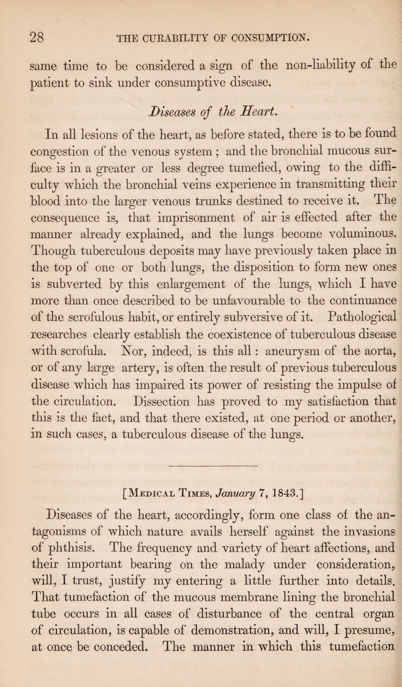 same time to be considered a sign of tbe non-liability of tbe patient to sink under consumptive disease. Diseases of the Heart. In all lesions of tbe heart, as before stated, there is to be found congestion of the venous system ; and the bronchial mucous sur¬ face is in a greater or less degree tumefied, owing to the diffi¬ culty which the bronchial veins experience in transmitting their blood into the larger venous trunks destined to receive it. The consequence is, that imprisonment of air is effected after the manner already explained, and the lungs become voluminous. Though tuberculous deposits may have previously taken place in the top of one or both lungs, the disposition to form new ones is subverted by this enlargement of the lungs, which I have more than once described to be unfavourable to the continuance of the scrofulous habit, or entirely subversive of it. Pathological researches clearly establish the coexistence of tuberculous disease with scrofula. Nor, indeed, is this all: aneurysm of the aorta, or of any large artery, is often the result of previous tuberculous disease which has impaired its power of resisting the impulse of the circulation. Dissection has proved to my satisfaction that this is the fact, and that there existed, at one period or another, in such cases, a tuberculous disease of the lungs. [Medical Times, January 7, 1843.] Diseases of the heart, accordingly, form one class of the an¬ tagonisms of which nature avails herself against the invasions of phthisis. The frequency and variety of heart affections, and their important bearing on the malady under consideration, will, I trust, justify my entering a little further into details. That tumefaction of the mucous membrane lining the bronchial tube occurs in all cases of disturbance of the central organ of circulation, is capable of demonstration, and will, I presume, at once be conceded. The manner in which this tumefaction