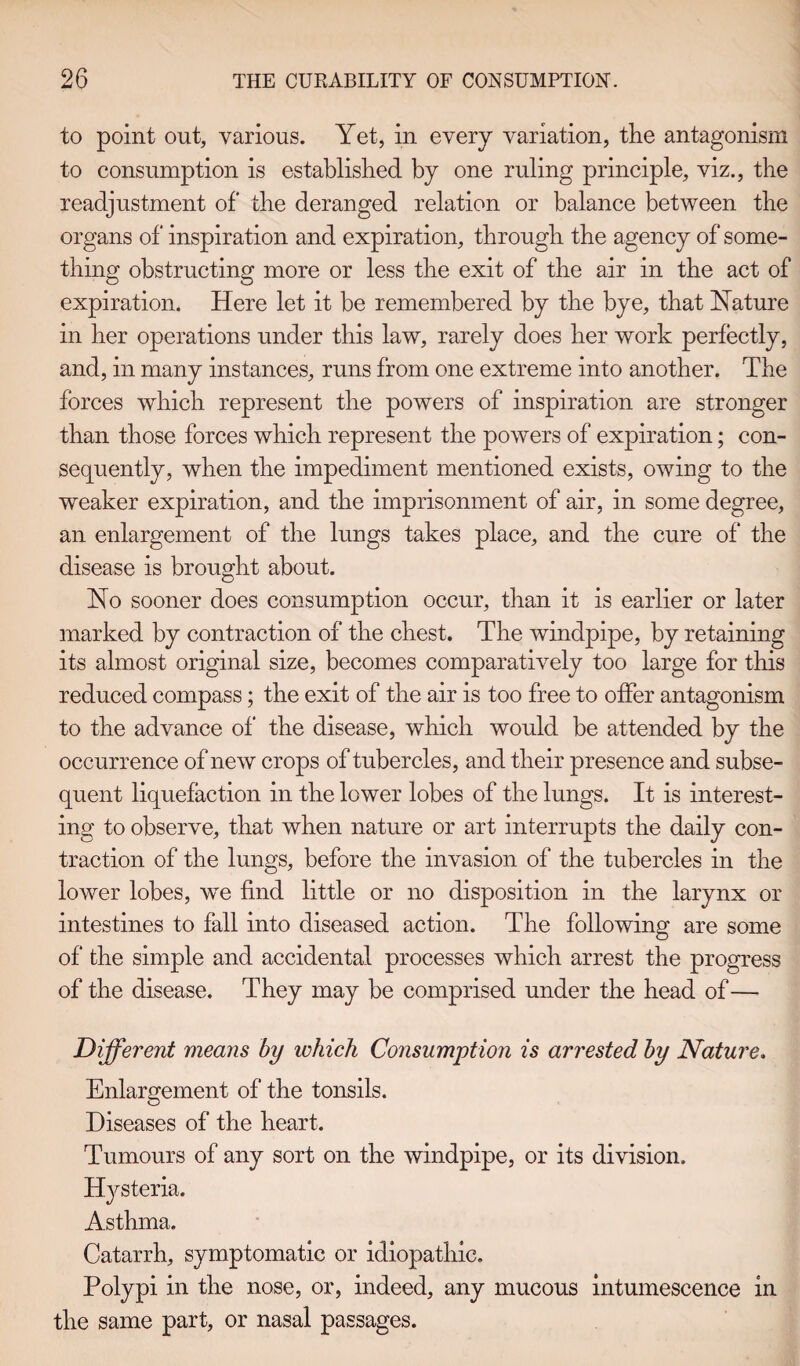 to point out, various. Yet, in every variation, the antagonism to consumption is established by one ruling principle, viz., the readjustment of the deranged relation or balance between the organs of inspiration and expiration, through the agency of some¬ thing obstructing more or less the exit of the air in the act of expiration. Here let it be remembered by the bye, that Nature in her operations under this law, rarely does her work perfectly, and, in many instances, runs from one extreme into another. The forces which represent the powers of inspiration are stronger than those forces which represent the powers of expiration; con¬ sequently, when the impediment mentioned exists, owing to the weaker expiration, and the imprisonment of air, in some degree, an enlargement of the lungs takes place, and the cure of the disease is brought about. No sooner does consumption occur, than it is earlier or later marked by contraction of the chest. The windpipe, by retaining its almost original size, becomes comparatively too large for this reduced compass; the exit of the air is too free to offer antagonism to the advance of the disease, which would be attended by the occurrence of new crops of tubercles, and their presence and subse¬ quent liquefaction in the lower lobes of the lungs. It is interest¬ ing to observe, that when nature or art interrupts the daily con¬ traction of the lungs, before the invasion of the tubercles in the lower lobes, we find little or no disposition in the larynx or intestines to fall into diseased action. The following are some of the simple and accidental processes which arrest the progress of the disease. They may be comprised under the head of— Different means by which Consumption is arrested by Nature. Enlargement of the tonsils. Diseases of the heart. Tumours of any sort on the windpipe, or its division. Hysteria. Asthma. Catarrh, symptomatic or idiopathic. Polypi in the nose, or, indeed, any mucous intumescence in the same part, or nasal passages.
