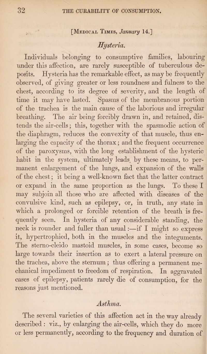 [Medical Times, January 14.] Hysteria. Individuals belonging to consumptive families, labouring under this affection, are rarely susceptible of tuberculous de¬ posits. Hysteria has the remarkable effect, as may be frequently observed, of giving greater or less roundness and fulness to the chest, according to its degree of severity, and the length of time it may have lasted. Spasms of the membranous portion of the trachea is the main cause of the laborious and irregular breathing. The air being forcibly drawn in, and retained, dis¬ tends the air-cells; this, together with the spasmodic action of the diaphragm, reduces the convexity of that muscle, thus en¬ larging the capacity of the thorax; and the frequent occurrence of the paroxysms, with the long establishment of the hysteric habit in the system, ultimately leads, by these means, to per¬ manent enlargement of the lungs, and expansion of the walls of the chest; it being a well-known fact that the latter contract or expand in the same proportion as the lungs. To these I may subjoin all those who are affected with diseases of the convulsive kind, such as epilepsy, or, in truth, any state in which a prolonged or forcible retention of the breath is fre¬ quently seen. In hysteria of’ any considerable standing, the neck is rounder and fuller than usual:—if I might so express it, hypertrophied, both in the muscles and the integuments. The sterno-cleido mastoid muscles, in some cases, become so large towards their insertion as to exert a lateral pressure on the trachea, above the sternum; thus offering a permanent me¬ chanical impediment to freedom of respiration. In aggravated cases of epilepsy, patients rarely die of consumption, for the reasons just mentioned. Asthma. The several varieties of this affection act in the way already described : viz., by enlarging the air-cells, which they do more or less permanently, according to the frequency and duration of