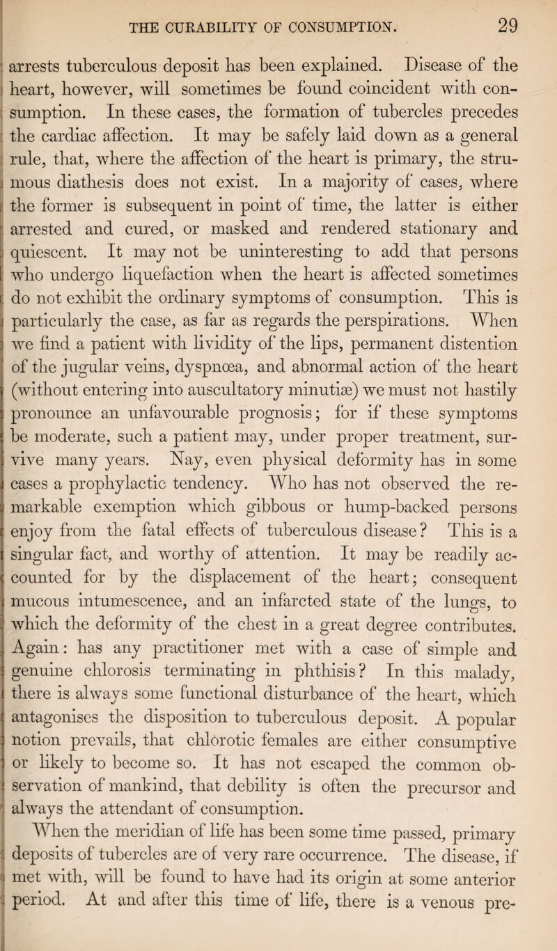 : arrests tuberculous deposit lias been explained. Disease of tbe heart, however, will sometimes be found coincident with con¬ sumption. In these cases, the formation of tubercles precedes the cardiac affection. It may be safely laid down as a general rule, that, where the affection of* the heart is primary, the stru- i mous diathesis does not exist. In a majority of* cases, where |i the former is subsequent in point of* time, the latter is either arrested and cured, or masked and rendered stationary and quiescent. It may not be uninteresting to add that persons who undergo liquefaction when the heart is affected sometimes r. do not exhibit the ordinary symptoms of consumption. This is particularly the case, as far as regards the perspirations. When we find a patient with lividity of* the lips, permanent distention of the jugular veins, dyspnoea, and abnormal action of the heart (without entering into auscultatory minutiae) we must not hastily pronounce an unfavourable prognosis; for if* these symptoms be moderate, such a patient may, under proper treatment, sur¬ vive many years. Nay, even physical deformity has in some cases a prophylactic tendency. Who has not observed the re¬ markable exemption which gibbous or hump-backed persons enjoy from the fatal effects of tuberculous disease? This is a singular fact, and worthy of attention. It may be readily ac¬ counted for by the displacement of the heart; consequent mucous intumescence, and an infarcted state of the lungs, to which the deformity of the chest in a great degree contributes. Again: has any practitioner met with a case of simple and genuine chlorosis terminating in phthisis? In this malady, there is always some functional disturbance of the heart, which antagonises the disposition to tuberculous deposit. A popular notion prevails, that chlorotic females are either consumptive or likely to become so. It has not escaped the common ob¬ servation of mankind, that debility is often the precursor and 1 always the attendant of consumption. When the meridian of life has been some time passed, primary deposits of tubercles are of very rare occurrence. The disease, if * met with, will be found to have had its origin at some anterior period. At and after this time of life, there is a venous pre-