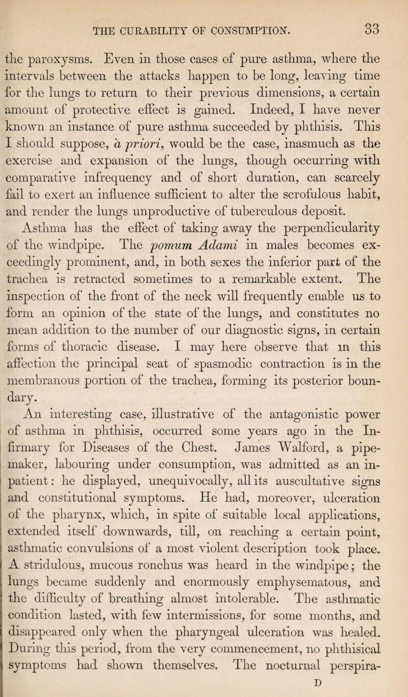 the paroxysms. Even in those cases of pure asthma, where the intervals between the attacks happen to he long, leaving time for the lungs to return to their previous dimensions, a certain amount of protective effect is gained. Indeed, I have never known an instance of pure asthma succeeded by phthisis. This I should suppose, a priori, would be the case, inasmuch as the exercise and expansion of* the lungs, though occurring with comparative infrequency and of short duration, can scarcely fail to exert an influence sufficient to alter the scrofulous habit, and render the lungs unproductive of tuberculous deposit. Asthma has the effect of taking away the perpendicularity of the windpipe. The pomurn Adami in males becomes ex¬ ceedingly prominent, and, in both sexes the inferior part of the trachea is retracted sometimes to a remarkable extent. The inspection of the front of the neck will frequently enable us to form an opinion of the state of the lungs, and constitutes no mean addition to the number of our diagnostic signs, in certain forms of thoracic disease. I may here observe that in this affection the principal seat of spasmodic contraction is in the membranous portion of the trachea, forming its posterior boun¬ dary. An interesting case, illustrative of the antagonistic power of asthma in phthisis, occurred some years ago in the In¬ firmary for Diseases of the Chest. James Walford, a pipe- maker, labouring under consumption, was admitted as an in¬ patient : he displayed, unequivocally, all its auscultative signs and constitutional symptoms. He had, moreover* ulceration of the pharynx, which, in spite of suitable local applications, extended itself* downwards, till, on reaching a certain point, asthmatic convulsions of a most violent description took place. A stridulous, mucous ronchus was heard in the windpipe; the lungs became suddenly and enormously emphysematous, and the difficulty of breathing almost intolerable. The asthmatic condition lasted, with few intermissions, for some months, and disappeared only when the pharyngeal ulceration was healed. During this period* from the very commencement, no phthisical symptoms had shown themselves. The nocturnal perspira- D