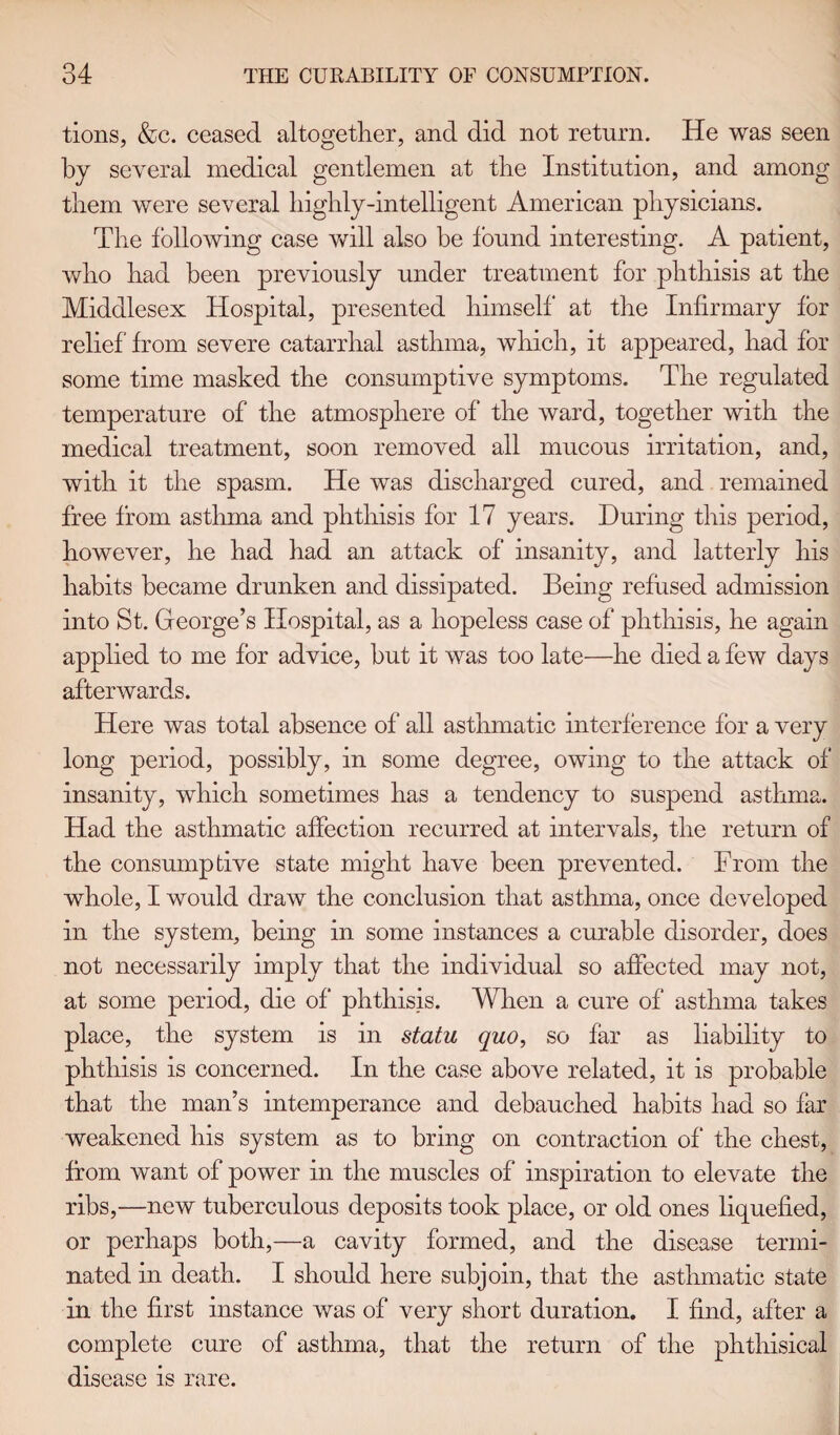 tions, &c. ceased altogether, and did not return. He was seen by several medical gentlemen at the Institution, and among them were several highly-intelligent American physicians. The following case will also be found interesting. A patient, who had been previously under treatment for phthisis at the Middlesex Hospital, presented himself at the Infirmary for relief from severe catarrhal asthma, which, it appeared, had for some time masked the consumptive symptoms. The regulated temperature of the atmosphere of the ward, together with the medical treatment, soon removed all mucous irritation, and, with it the spasm. He was discharged cured, and remained free from asthma and phthisis for 17 years. During this period, however, he had had an attack of insanity, and latterly his habits became drunken and dissipated. Being refused admission into St. George’s Hospital, as a hopeless case of phthisis, he again applied to me for advice, but it was too late—he died a few days afterwards. Here was total absence of all asthmatic interference for a very long period, possibly, in some degree, owing to the attack of insanity, which sometimes has a tendency to suspend asthma. Had the asthmatic affection recurred at intervals, the return of the consumptive state might have been prevented. From the whole, I would draw the conclusion that asthma, once developed in the system, being in some instances a curable disorder, does not necessarily imply that the individual so affected may not, at some period, die of phthisis. When a cure of asthma takes place, the system is in statu quo, so far as liability to phthisis is concerned. In the case above related, it is probable that the man’s intemperance and debauched habits had so far weakened his system as to bring on contraction of' the chest, from want of power in the muscles of inspiration to elevate the ribs,—new tuberculous deposits took place, or old ones liquefied, or perhaps both,—a cavity formed, and the disease termi¬ nated in death. I should here subjoin, that the asthmatic state in the first instance was of very short duration. I find, after a complete cure of asthma, that the return of the phthisical disease is rare.