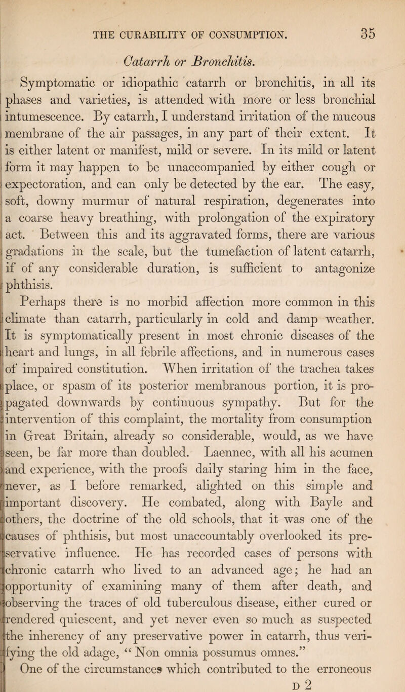 Catarrh or Bronchitis. Symptomatic or idiopathic catarrh or bronchitis, in all its I phases and varieties, is attended with more or less bronchial i intumescence. By catarrh, I understand irritation of the mucous membrane of the air passages, in any part of their extent. It is either latent or manifest, mild or severe. In its mild or latent form it may happen to be unaccompanied by either cough or I expectoration, and can only be detected by the ear. The easy, soft, downy murmur of natural respiration, degenerates into a coarse heavy breathing, with prolongation of the expiratory act. Between this and its aggravated forms, there are various ; gradations in the scale, but the tumefaction of latent catarrh, if of any considerable duration, is sufficient to antagonize | phthisis. Perhaps there is no morbid affection more common in this I climate than catarrh, particularly in cold and damp weather. It is symptomatically present in most chronic diseases of the : heart and lungs, in all febrile affections, and in numerous cases of impaired constitution. When irritation of the trachea takes j place, or spasm of its posterior membranous portion, it is pro- l pagated downwards by continuous sympathy. But for the [intervention of this complaint, the mortality from consumption in Great Britain, already so considerable, would, as we have 9seen, be far more than doubled. Laennec, with all his acumen land experience, with the proofs daily staring him in the face, linever, as I before remarked, alighted on this simple and I important discovery. He combated, along with Bayle and others, the doctrine of the old schools, that it was one of the causes of phthisis, but most unaccountably overlooked its pre¬ servative influence. He has recorded cases of persons with chronic catarrh who lived to an advanced age; he had an opportunity of examining many of them after death, and fobserving the traces of old tuberculous disease, either cured or rendered quiescent, and yet never even so much as suspected the inherency of any preservative power in catarrh, thus veri¬ fying the old adage, “ Hon omnia possumus omnes.” One of the circumstances which contributed to the erroneous