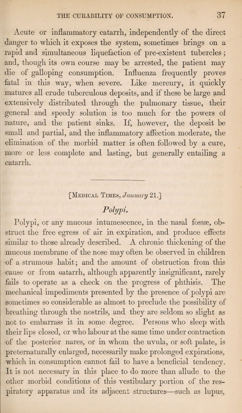 Acute or inflammatory catarrh, independently of the direct danger to which it exposes the system, sometimes brings on a rapid and simultaneous liquefaction of pre-existent tubercles; and, though its own course may be arrested, the patient may die of galloping consumption. Influenza frequently proves fatal in this way, when severe. Like mercury, it quickly matures all crude tuberculous deposits, and if these be large and extensively distributed through the pulmonary tissue, their general and speedy solution is too much for the powers of nature, and the patient sinks. If, however, the deposit be small and partial, and the inflammatory affection moderate, the elimination of the morbid matter is often followed by a cure, more or less complete and lasting, but generally entailing a catarrh. [Medical Times, January 21=] Polypi. Polypi, or any mucous intumescence, in the nasal fossae, ob¬ struct the free egress of air in expiration, and produce effects similar to those already described. A chronic thickening of the mucous membrane of the nose may often be observed in children of a strumous habit; and the amount of obstruction from this cause or from Gatarrh, although apparently insignificant, rarely fails to operate as a check on the progress of phthisis. The mechanical impediments presented by the presence of polypi are sometimes so considerable as almost to preclude the possibility of : breathing through the nostrils, and they are seldom so slight as not to embarrass it in some degree. Persons who sleep with their lips closed, or who labour at the same time under contraction i of the posterior nares, or in whom the uvula, or soft palate, is preternaturally enlarged, necessarily make prolonged expirations, which in consumption cannot fail to have a beneficial tendency. It is not necessary in this place to do more than allude to the other morbid conditions of this vestibulary portion of the res¬ piratory apparatus and its adjacent structures—such as lupus.