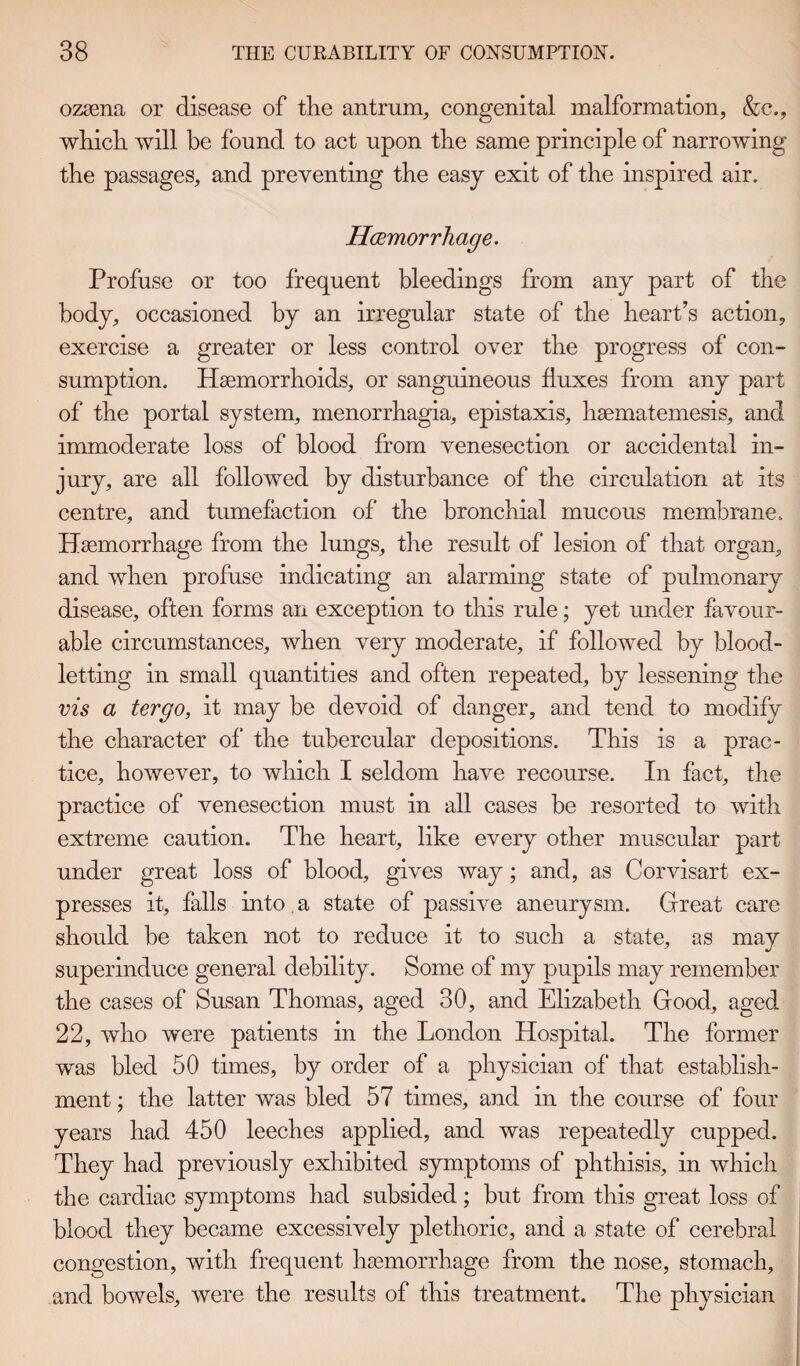 ozasna or disease of the antrum, congenital malformation, &c., which will be found to act upon the same principle of narrowing the passages, and preventing the easy exit of the inspired air. Haemorrhage. Profuse or too frequent bleedings from any part of the body, occasioned by an irregular state of the heart’s action, exercise a greater or less control over the progress of con¬ sumption. Haemorrhoids, or sanguineous fluxes from any part of the portal system, menorrhagia, epistaxis, haematemesis, and immoderate loss of blood from venesection or accidental in¬ jury, are all followed by disturbance of the circulation at its centre, and tumefaction of the bronchial mucous membrane. Haemorrhage from the lungs, the result of lesion of that organ, and when profuse indicating an alarming state of pulmonary disease, often forms an exception to this rule; yet under favour¬ able circumstances, when very moderate, if followed by blood¬ letting in small quantities and often repeated, by lessening the vis a tergo, it may be devoid of danger, and tend to modify the character of the tubercular depositions. This is a prac¬ tice, however, to which I seldom have recourse. In fact, the practice of venesection must in all cases be resorted to with extreme caution. The heart, like every other muscular part under great loss of blood, gives way; and, as Corvisart ex¬ presses it, falls into. a state of passive aneurysm. Great care should be taken not to reduce it to such a state, as may superinduce general debility. Some of my pupils may remember the cases of Susan Thomas, aged 30, and Elizabeth Good, aged 22, who were patients in the London Hospital. The former was bled 50 times, by order of a physician of that establish¬ ment ; the latter was bled 57 times, and in the course of four years had 450 leeches applied, and was repeatedly cupped. They had previously exhibited symptoms of phthisis, in which the cardiac symptoms had subsided; but from this great loss of blood they became excessively plethoric, and a state of cerebral congestion, with frequent haemorrhage from the nose, stomach, and bowels, were the results of this treatment. The physician