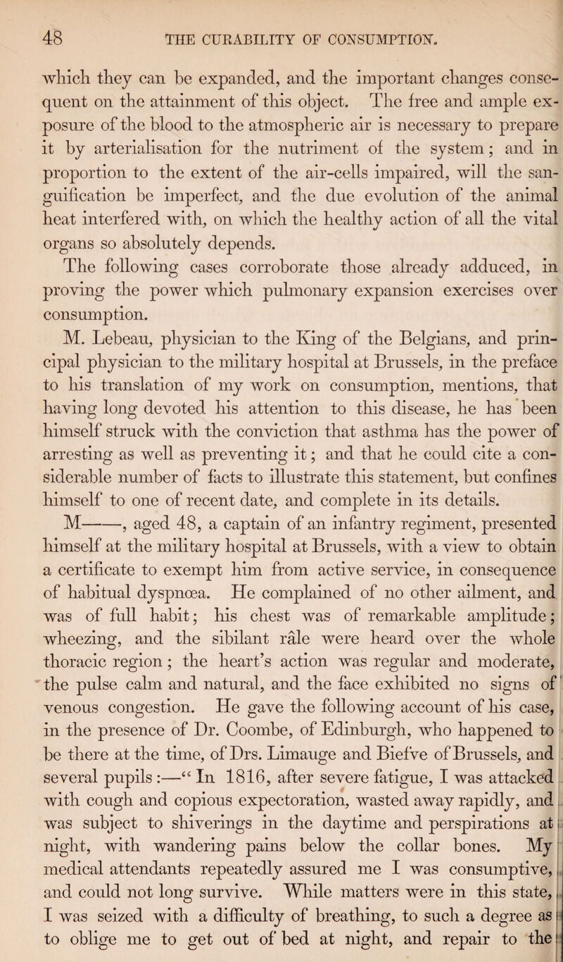 which they can be expanded, and the important changes conse¬ quent on the attainment of this object. The free and ample ex¬ posure of the blood to the atmospheric air is necessary to prepare it by arterialisation for the nutriment of the system; and in proportion to the extent of the air-cells impaired, will the san¬ guification be imperfect, and the due evolution of the animal heat interfered with, on which the healthy action of all the vital organs so absolutely depends. The following cases corroborate those already adduced, in proving the power which pulmonary expansion exercises over consumption. M. Lebeau, physician to the King of the Belgians, and prin¬ cipal physician to the military hospital at Brussels, in the preface to his translation of my work on consumption, mentions, that having long devoted his attention to this disease, he has been himself struck with the conviction that asthma has the power of arresting as well as preventing it; and that he could cite a con¬ siderable number of facts to illustrate this statement, but confines himself to one of recent date, and complete in its details. M-, aged 48, a captain of an infantry regiment, presented himself at the military hospital at Brussels, with a view to obtain a certificate to exempt him from active service, in consequence of habitual dyspnoea. He complained of no other ailment, and was of full habit; his chest was of remarkable amplitude; wheezing, and the sibilant rale were heard over the whole thoracic region; the heart’s action was regular and moderate, the pulse calm and natural, and the face exhibited no signs of venous congestion. He gave the following account of his case, in the presence of Dr. Coombe, of Edinburgh, who happened to be there at the time, of Drs. Limauge and Biefve of Brussels, and several pupils :—“ In 1816, after severe fatigue, I was attacked with cough and copious expectoration, wasted away rapidly, and was subject to shiverings in the daytime and perspirations at; night, with wandering pains below the collar bones. My medical attendants repeatedly assured me I was consumptive,; and could not long survive. While matters were in this state,, I was seized with a difficulty of breathing, to such a degree as I to oblige me to get out of bed at night, and repair to the;