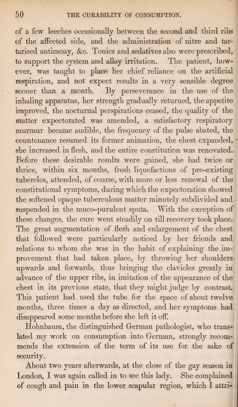 of a few leeches occasionally between the second and third ribs of the affected side,, and the administration of nitre and tar- tarised antimony, &c. Tonics and sedatives also were prescribed, to support the system and allay irritation. The patient, how¬ ever, was taught to place her chief reliance on the artificial respiration, and not expect results in a very sensible degree sooner than a month. By perseverance in the use of the inhaling apparatus, her strength gradually returned, the appetite improved, the nocturnal perspirations ceased, the quality of the matter expectorated was amended, a satisfactory respiratory murmur became audible, the frequency of the pulse abated, the countenance resumed its former animation, the chest expanded, she increased in flesh, and the entire constitution was renovated. Before these desirable results were gained, she had twice or thrice, within six months, fresh liquefactions of pre-existing tubercles, attended, of course, with more or less renewal of the constitutional symptoms, during which the expectoration showed the softened opaque tuberculous matter minutely subdivided and suspended in the muco-purulent sputa. With the exception of these changes, the cure went steadily on till recovery took place. The great augmentation of flesh and enlargement of the chest that followed were particularly noticed by her friends and relations to whom she was in the habit of explaining the im¬ provement that had taken place, by throwing her shoulders upwards and forwards, thus bringing the clavicles greatly in advance of the upper ribs, in imitation of the appearance of the chest in its previous state, that they might judge by contrast. This patient had used the tube for the space of about twelve months, three times a day as directed, and her symptoms had disappeared some months before she left it off. Hohnbaum, the distinguished German pathologist, who trans¬ lated my work on consumption into German, strongly recom¬ mends the extension of the term of its use for the sake of security. About two years afterwards, at the close of the gay season in London, I was again called in to see this lady. She complained of cough and pain in the lower scapular region, which I attri-