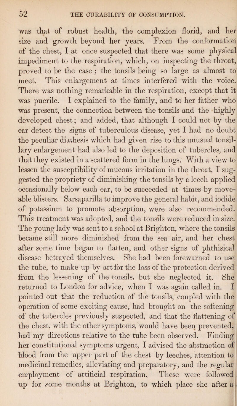 was that of robust health, the complexion florid, and her size and growth beyond her years. From the conformation of the chest, I at once suspected that there was some physical impediment to the respiration, which, on inspecting the throat, proved to be the case ; the tonsils being so large as almost to meet. This enlargement at times interfered with the voice. There was nothing remarkable in the respiration, except that it was puerile. I explained to the family, and to her father who was present, the connection between the tonsils and the highly developed chest; and added, that although I could not by the ear detect the signs of tuberculous disease, yet I had no doubt the peculiar diathesis which had given rise to this unusual tonsil¬ lary enlargement had also led to the deposition of tubercles, and that they existed in a scattered form in the lungs. With a view to lessen the susceptibility of mucous irritation in the throat, I sug¬ gested the propriety of diminishing the tonsils by a leech applied occasionally below each ear, to be succeeded at times by move- able blisters. Sarsaparilla to improve the general habit, and iodide of potassium to promote absorption, were also recommended. This treatment was adopted, and the tonsils were reduced in size. The young lady was sent to a school at Brighton, where the tonsils became still more diminished from the sea air, and her chest after some time began to flatten, and other signs of phthisical disease betrayed themselves. She had been forewarned to use the tube, to make up by art for the loss of the protection derived from the lessening of the tonsils, but she neglected it. She returned to London for advice, wTen I was again called in. I pointed out that the reduction of the tonsils, coupled with the operation of some exciting cause, had brought on the softening of the tubercles previously suspected, and that the flattening of the chest, with the other symptoms, would have been prevented, had my directions relative to the tube been observed. Finding her constitutional symptoms urgent, I advised the abstraction of blood from the upper part of the chest by leeches, attention to medicinal remedies, alleviating and preparatory, and the regular employment of artificial respiration. These were followed up for some months at Brighton, to which place she after a