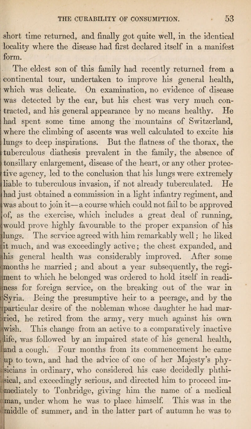 short time returned, and finally got quite well, in the identical locality where the disease had first declared itself in a manifest form. The eldest son of this family had recently returned from a ; continental tour, undertaken to improve his general health, which was delicate. On examination, no evidence of disease was detected by the ear, but his chest was very much con¬ tracted, and his general appearance by no means healthy. He had spent some time among the mountains of Switzerland, where the climbing of ascents was well calculated to excite his lungs to deep inspirations. But the flatness of the thorax, the tuberculous diathesis prevalent in the family, the absence of tonsillary enlargement, disease of the heart, or any other protec¬ tive agency, led to the conclusion that his lungs were extremely liable to tuberculous invasion, if not already tuberculated. He had just obtained a commission in a light infantry regiment, and was about to join it—a course which could not fail to be approved of, as the exercise, which includes a great deal of running, would prove highly favourable to the proper expansion of his lungs. The service agreed with him remarkably well; he liked ::it much, and was exceedingly active; the chest expanded, and |?his general health was considerably improved. After some • .months he married ; and about a year subsequently, the regi- iinent to which he belonged was ordered to hold itself in readi¬ ness for foreign service, on the breaking out of the war in 'Syria. Being the presumptive heir to a peerage, and by the ‘[particular desire of the nobleman whose daughter he had mar¬ gined, he retired from the army, very much against his own jjwish. This change from an active to a comparatively inactive ,‘jlife, was followed by an impaired state of his general health, land a cough. Tour months from its commencement he came up to town, and had the advice of one of her Majesty’s phy¬ sicians in ordinary, who considered his case decidedly phthi¬ sical, and exceedingly serious, and directed him to proceed im¬ mediately to Tonbridge, giving him the name of a medical man, under whom he was to place himself. This was in the . middle of summer, and in the latter part of autumn he was to