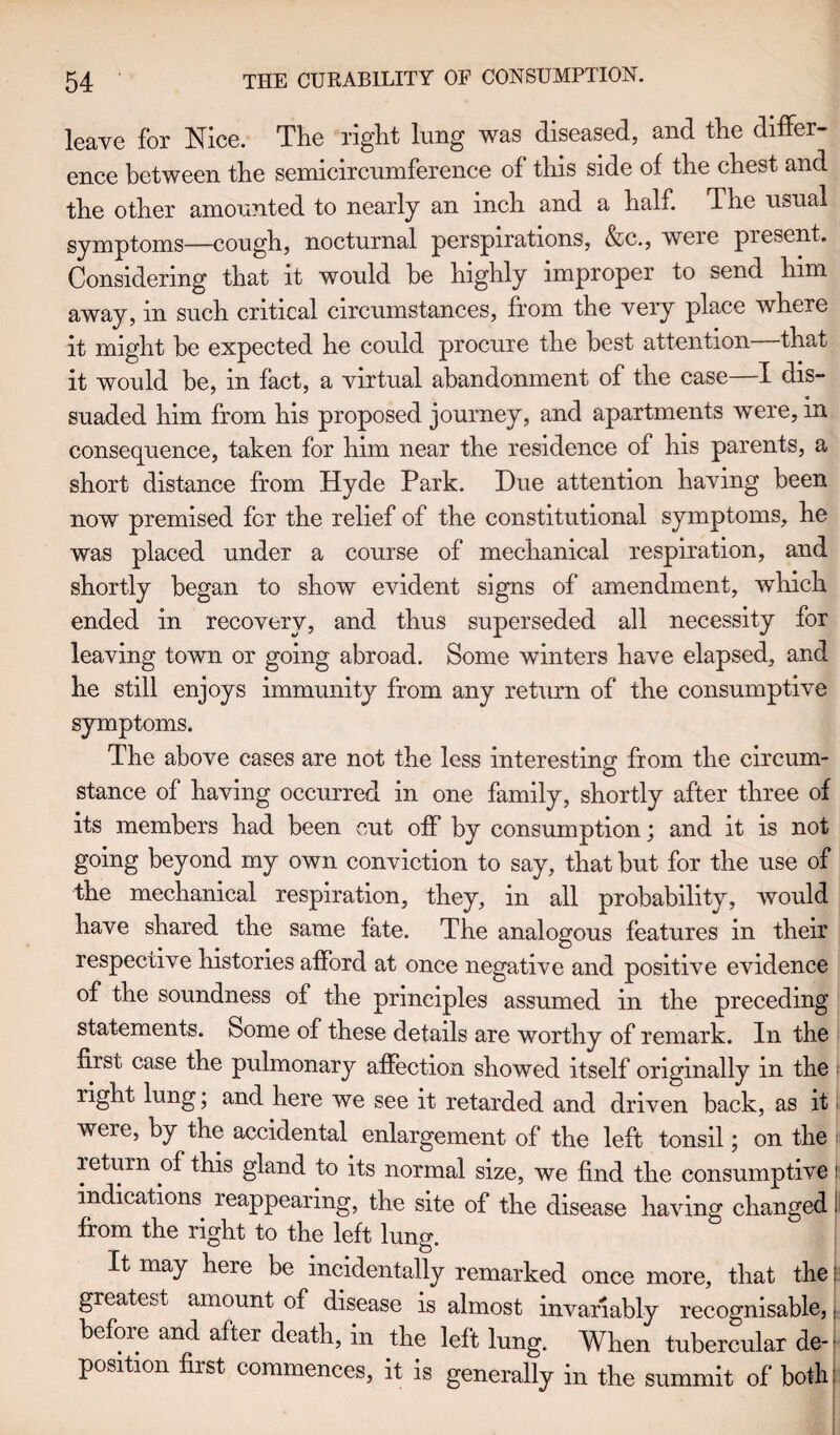 leave for Nice. The right lung was diseased, and the differ¬ ence between the semicircumference of this side of the chest and the other amounted to nearly an inch and a half. The usual symptoms—cough, nocturnal perspirations, &c., weie present. Considering that it would be highly improper to send him away, in such critical circumstances, from the very place where it might he expected he could procure the best attention that it would be, in fact, a virtual abandonment of the case I dis¬ suaded him from his proposed journey, and apartments were, in consequence, taken for him near the residence of his parents, a short distance from Hyde Park. Due attention having been now premised for the relief of the constitutional symptoms, he was placed under a course of mechanical respiration, and shortly began to show evident signs of amendment, which ended in recovery, and thus superseded all necessity for leaving town or going abroad. Some winters have elapsed, and he still enjoys immunity from any return of the consumptive symptoms. The above cases are not the less interesting from the circum¬ stance of having occurred in one family, shortly after three of its members had been cut off by consumption; and it is not going beyond my own conviction to say, that but for the use of the mechanical respiration, they, in all probability, would have shared the same fate. The analogous features in their respective histories afford at once negative and positive evidence of the soundness of the principles assumed in the preceding statements. Some of these details are worthy of remark. In the first case the pulmonary affection showed itself originally in the right lung; and here we see it retarded and driven back, as it were, by the accidental enlargement of the left tonsil; on the return of this gland to its normal size, we find the consumptive! indications reappearing, the site of the disease having changed i from the right to the left lung. It may here be incidentally remarked once more, that the: greatest amount of disease is almost invariably recognisable,, before and after death, in the left lung. When tubercular de¬ position first commences, it is generally in the summit of both