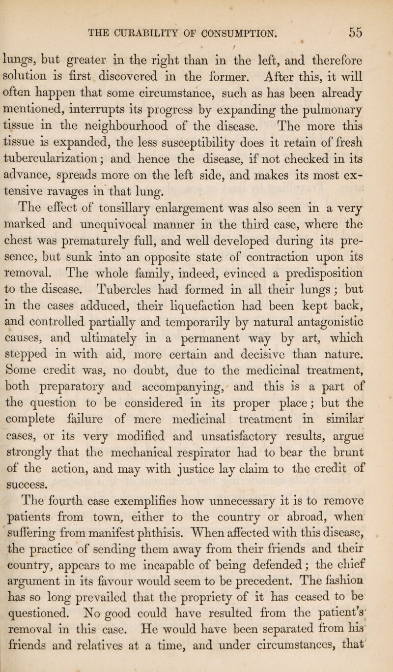 lungs, but greater in the right than in the left, and therefore solution is first discovered in the former. After this, it will often happen that some circmnstance, such as has been already mentioned, interrupts its progress by expanding the pulmonary tissue in the neighbourhood of the disease. The more this tissue is expanded, the less susceptibility does it retain of fresh tubercularization; and hence the disease, if not checked in its advance, spreads more on the left side, and makes its most ex¬ tensive ravages in that lung. The effect of tonsillary enlargement was also seen in a very marked and unequivocal manner in the third case, where the chest was prematurely full, and well developed during its pre¬ sence, but sunk into an opposite state of contraction upon its removal. The whole family, indeed, evinced a predisposition to the disease. Tubercles had formed in all their lungs ; but in the cases adduced, their liquefaction had been kept back, and controlled partially and temporarily by natural antagonistic causes, and ultimately in a permanent way by art, which stepped in with aid, more certain and decisive than nature. Borne credit was, no doubt, due to the medicinal treatment, both preparatory and accompanying, and this is a part of the question to be considered in its proper place; but the complete failure of mere medicinal treatment in similar cases, or its very modified and unsatisfactory results, argue strongly that the mechanical respirator had to bear the brunt of the action, and may with justice lay claim to the credit of success. The fourth case exemplifies how unnecessary it is to remove patients from town, either to the country or abroad, when suffering from manifest phthisis. When affected with this disease, the practice of sending them away from their friends and their country, appears to me incapable of being defended; the chief argument in its favour would seem to be precedent. The fashion has so long prevailed that the propriety of it has ceased to be questioned. No good could have resulted from the patient's' removal in this case. He would have been separated from his friends and relatives at a time, and under circumstances, that
