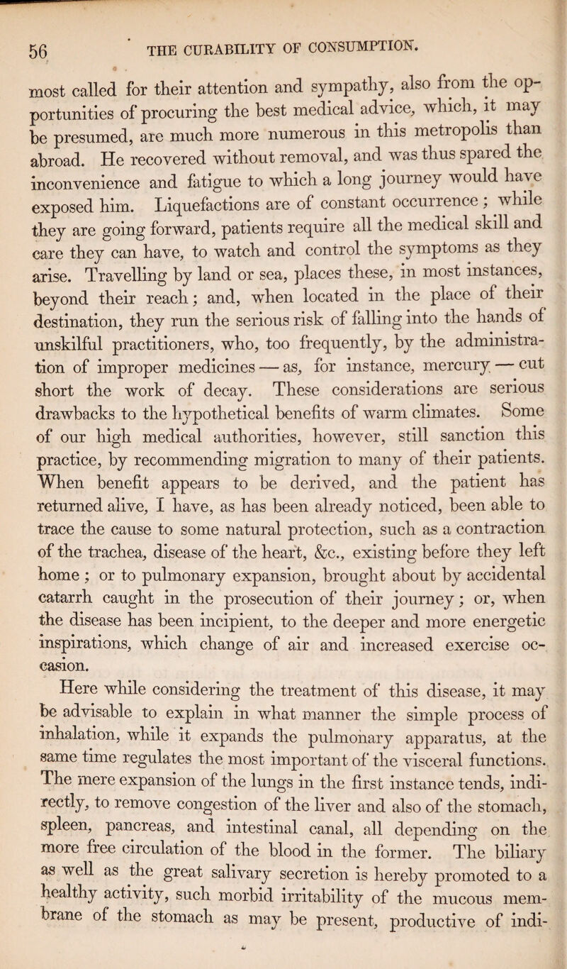 9 most called for their attention and sympathy, also from the op¬ portunities of procuring the best medical advice, which, it may be presumed, are much more numerous in this metropolis than abroad. He recovered without removal, and was thus spared the inconvenience and fatigue to which a long journey would ha\c exposed him. Liquefactions are of constant occurrence , while they are going forward, patients require all the medical skill and care they can have, to watch and control the symptoms as they arise. Travelling by land or sea, places these, in most instances, beyond their reach; and, when located in the place of their destination, they run the serious risk of falling into the hands of unskilful practitioners, who, too frequently, by the administra¬ tion of improper medicines — as, for instance, mercury — cut short the work of decay. These considerations are serious drawbacks to the hypothetical benefits of warm climates. Some of our high medical authorities, however, still sanction this practice, by recommending migration to many of their patients. When benefit appears to be derived, and the patient has returned alive, I have, as has been already noticed, been able to trace the cause to some natural protection, such as a contraction of the trachea, disease of the heart, &c., existing before they left home ; or to pulmonary expansion, brought about by accidental catarrh caught in the prosecution of their journey; or, when the disease has been incipient, to the deeper and more energetic inspirations, which change of air and increased exercise oc¬ casion. Here while considering the treatment of this disease, it may be advisable to explain in what manner the simple process of inhalation, while it expands the pulmonary apparatus, at the same time regulates the most important of the visceral functions. The mere expansion of the lungs in the first instance tends, indi¬ rectly, to remove congestion of the liver and also of the stomach, spleen, pancreas, and intestinal canal, all depending on the more free circulation of the blood in the former. The biliary as well as the great salivary secretion is hereby promoted to a healthy activity, such morbid irritability of the mucous mem¬ brane of the stomach as may be present, productive of indi-