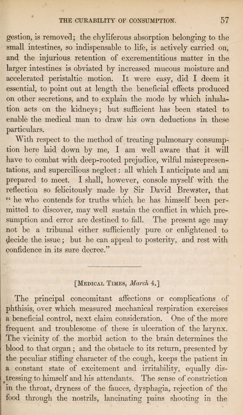 gestion, is removed; the chyliferous absorption belonging to the small intestines, so indispensable to life, is actively carried on, and tbe injurious retention of excrementitious matter in the larger intestines is obviated by increased mucous moisture and accelerated peristaltic motion. It were easy, did I deem it essential, to point out at length the beneficial effects produced on other secretions, and to explain the mode by which inhala¬ tion acts on the kidneys; but sufficient has been stated to enable the medical man to draw his own deductions in these particulars. With respect to the method of treating pulmonary consump¬ tion here laid down by me, I am well aware that it will have to combat with deep-rooted prejudice, wilful misrepresen¬ tations, and supercilious neglect: all which I anticipate and am prepared to meet. I shall, however, console myself with the reflection so felicitously made by Sir David Brewster, that “ he who contends for truths which he has himself been per¬ mitted to discover, may well sustain the conflict in which pre¬ sumption and error are destined to fall. The present age may not be a tribunal either sufficiently pure or enlightened to decide the issue; but he can appeal to posterity, and rest with confidence in its sure decree.” [Medical Times, March 4.] The principal concomitant affections or complications of phthisis, over which measured mechanical respiration exercises a beneficial control, next claim consideration. One of the more frequent and troublesome of these is ulceration of the larynx. The vicinity of the morbid action to the brain determines the blood to that organ ; and the obstacle to its return, presented by the peculiar stifling character of the cough, keeps the patient in a constant state of excitement and irritability, equally dis- | dressing to himself and his attendants. The sense of constriction i in the throat, dryness of the fauces, dysphagia, rejection of the : food through the nostrils, lancinating pains shooting in the