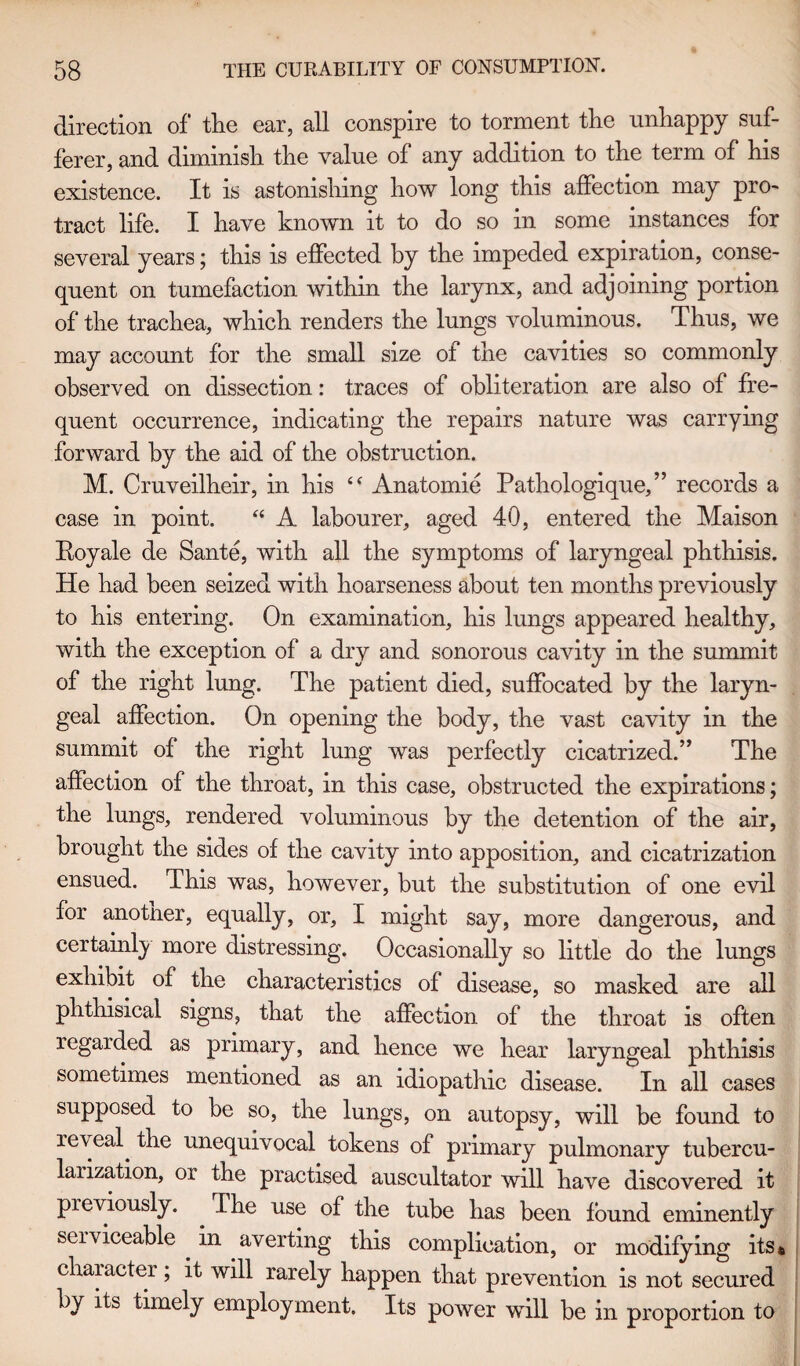 direction of the ear, all conspire to torment the unhappy suf¬ ferer, and diminish the value of any addition to the term of his existence. It is astonishing how long this affection may pro¬ tract life. I have known it to do so in some instances for several years; this is effected by the impeded expiration, conse¬ quent on tumefaction within the larynx, and adjoining portion of the trachea, which renders the lungs voluminous. Thus, we may account for the small size of the cavities so commonly observed on dissection: traces of obliteration are also of fre¬ quent occurrence, indicating the repairs nature was carrying forward by the aid of the obstruction. M. Cruveilheir, in his “ Anatomie Pathologique,” records a case in point. “ A labourer, aged 40, entered the Maison Royale de Sante, with all the symptoms of laryngeal phthisis. He had been seized with hoarseness about ten months previously to his entering. On examination, his lungs appeared healthy, with the exception of a dry and sonorous cavity in the summit of the right lung. The patient died, suffocated by the laryn¬ geal affection. On opening the body, the vast cavity in the summit of the right lung was perfectly cicatrized.” The affection of the throat, in this case, obstructed the expirations; the lungs, rendered voluminous by the detention of the air, brought the sides of the cavity into apposition, and cicatrization ensued. This was, however, but the substitution of one evil for anotner, equally, or, I might say, more dangerous, and certainly more distressing. Occasionally so little do the lungs exhibit of the characteristics of disease, so masked are all phthisical signs, that the affection of the throat is often regarded as primary, and hence we hear laryngeal phthisis sometimes mentioned as an idiopathic disease. In all cases supposed to be so, the lungs, on autopsy, will be found to reveal, the unequivocal tokens of primary pulmonary tubercu- larization, 01 the practised auscultator will have discovered it previously. The use of the tube has been found eminently serviceable in averting this complication, or modifying its* character; it will rarely happen that prevention is not secured by its timely employment. Its power will be in proportion to