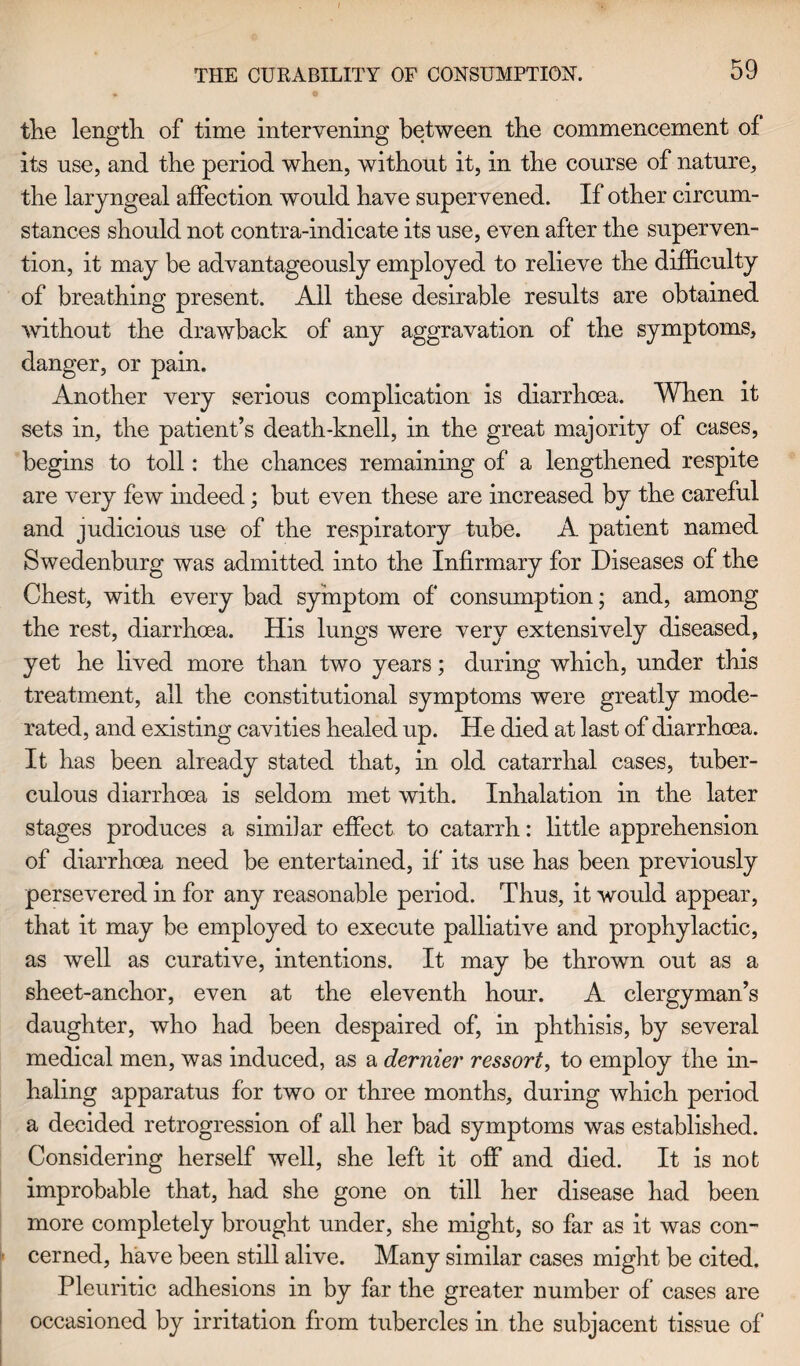 the length of time intervening between the commencement of its use, and the period when, without it, in the course of nature, the laryngeal affection would have supervened. If other circum¬ stances should not contra-indicate its use, even after the superven¬ tion, it may be advantageously employed to relieve the difficulty of breathing present. All these desirable results are obtained without the drawback of any aggravation of the symptoms, danger, or pain. Another very serious complication is diarrhoea. When it sets in, the patient’s death-knell, in the great majority of cases, begins to toll: the chances remaining of a lengthened respite are very few indeed; but even these are increased by the careful and judicious use of the respiratory tube. A patient named Swedenburg was admitted into the Infirmary for Diseases of the Chest, with every bad symptom of consumption; and, among the rest, diarrhoea. His lungs were very extensively diseased, yet he lived more than two years; during which, under this treatment, ail the constitutional symptoms were greatly mode¬ rated, and existing cavities healed up. He died at last of diarrhoea. It has been already stated that, in old catarrhal cases, tuber¬ culous diarrhoea is seldom met with. Inhalation in the later stages produces a similar effect to catarrh: little apprehension of diarrhoea need be entertained, if its use has been previously persevered in for any reasonable period. Thus, it would appear, that it may be employed to execute palliative and prophylactic, as well as curative, intentions. It may be thrown out as a sheet-anchor, even at the eleventh hour. A clergyman’s daughter, who had been despaired of, in phthisis, by several medical men, was induced, as a dernier ressort, to employ the in¬ haling apparatus for two or three months, during which period a decided retrogression of all her bad symptoms was established. Considering herself well, she left it off and died. It is not improbable that, had she gone on till her disease had been more completely brought under, she might, so far as it was con¬ i' cerned, have been still alive. Many similar cases might be cited. Pleuritic adhesions in by far the greater number of cases are occasioned by irritation from tubercles in the subjacent tissue of