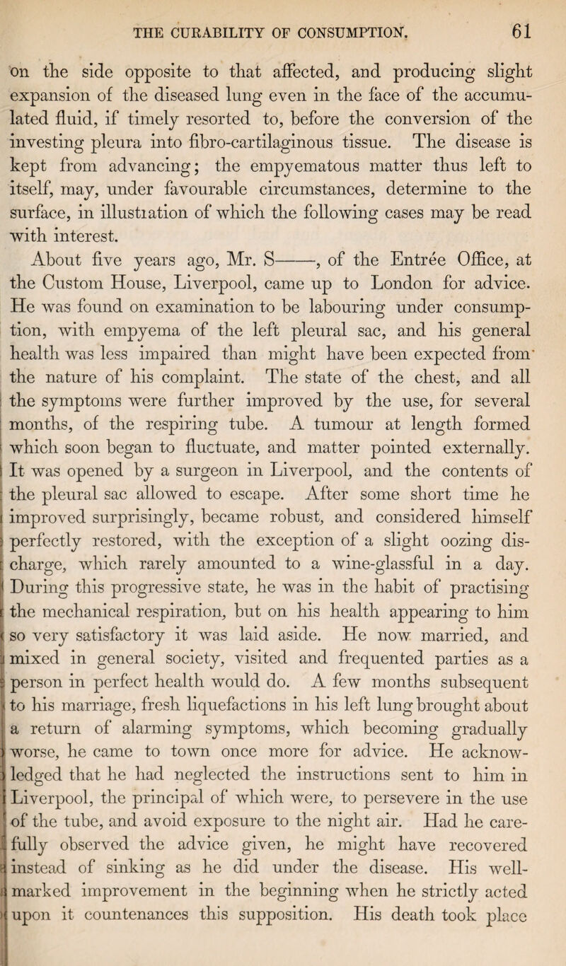on the side opposite to that affected, and producing slight expansion of the diseased lung even in the face of the accumu¬ lated fluid, if timely resorted to, before the conversion of the investing pleura into fibro-cartilaginous tissue. The disease is kept from advancing; the empyematous matter thus left to itself, may, under favourable circumstances, determine to the surface, in illustiation of which the following cases may be read with interest. About five years ago, Mr. S-, of the Entree Office, at the Custom House, Liverpool, came up to London for advice. He was found on examination to be labouring under consump¬ tion, with empyema of the left pleural sac, and his general health was less impaired than might have been expected from' the nature of his complaint. The state of the chest, and all the symptoms were further improved by the use, for several months, of the respiring tube. A tumour at length formed I which soon began to fluctuate, and matter pointed externally. 1 It was opened by a surgeon in Liverpool, and the contents of the pleural sac allowed to escape. After some short time he improved surprisingly, became robust, and considered himself 3 perfectly restored, with the exception of a slight oozing dis¬ charge, which rarely amounted to a wine-glassful in a day. During this progressive state, he was in the habit of practising the mechanical respiration, but on his health appearing to him so very satisfactory it was laid aside. He now married, and mixed in general society, visited and frequented parties as a ! person in perfect health would do. A few months subsequent ! to his marriage, fresh liquefactions in his left lung brought about a return of alarming symptoms, which becoming gradually worse, he came to town once more for advice. He acknow- j lodged that he had neglected the instructions sent to him in Liverpool, the principal of which were, to persevere in the use of the tube, and avoid exposure to the night air. Had he care- I fully observed the advice given, he might have recovered t instead of sinking as he did under the disease. His well- j marked improvement in the beginning when he strictly acted ) upon it countenances this supposition. His death took place