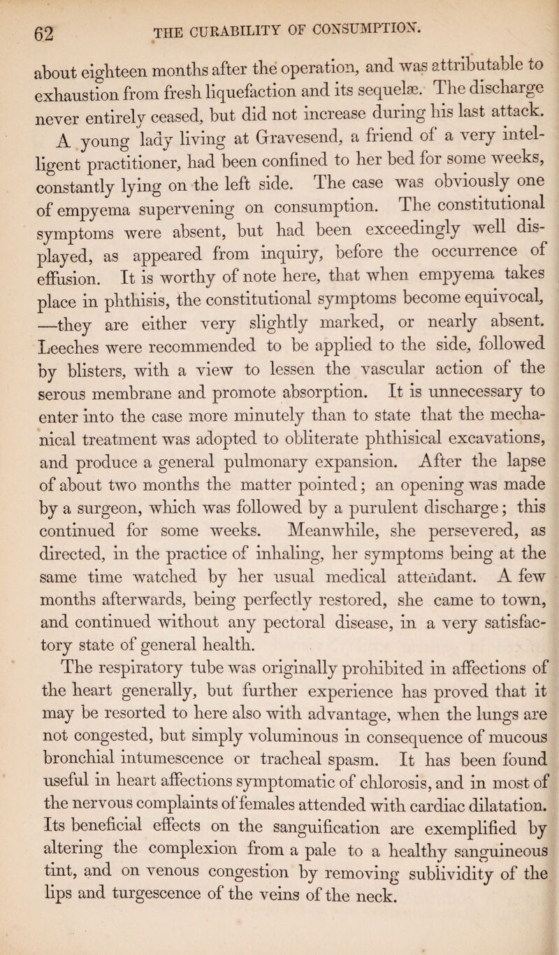 about eighteen months after the operation, and was attributable to exhaustion from fresh liquefaction and its sequelae, T he discharge never entirely ceased, but did not increase during his last attack. A young lady living at Gravesend, a friend of a very intel¬ ligent practitioner, had been confined to her bed for some weeks, constantly lying on the left side. The case was obviously one of empyema supervening on consumption. The constitutional symptoms were absent, but had been exceedingly well dis¬ played, as appeared from inquiry, oefore the occurrence of effusion. It is worthy of note here, that when empyema takes place in phthisis, the constitutional symptoms become equivocal, —they are either very slightly marked, or nearly absent. Leeches were recommended to be applied to the side, followed by blisters, with a view to lessen the vascular action of the serous membrane and promote absorption. It is unnecessary to enter into the case more minutely than to state that the mecha¬ nical treatment was adopted to obliterate phthisical excavations, and produce a general pulmonary expansion. After the lapse of about two months the matter pointed; an opening was made by a surgeon, which was followed by a purulent discharge; this continued for some weeks. Meanwhile, she persevered, as directed, in the practice of inhaling, her symptoms being at the same time watched by her usual medical attendant. A few months afterwards, being perfectly restored, she came to town, and continued without any pectoral disease, in a very satisfac¬ tory state of general health. The respiratory tube was originally prohibited in affections of the heart generally, but further experience has proved that it may be resorted to here also with advantage, when the lungs are not congested, but simply voluminous in consequence of mucous bronchial intumescence or tracheal spasm. It has been found useful in heart affections symptomatic of chlorosis, and in most of the nervous complaints of females attended with cardiac dilatation. Its beneficial effects on the sanguification are exemplified by altering the complexion from a pale to a healthy sanguineous tint, and on venous congestion by removing sublividity of the lips and turgescence of the veins of the neck.